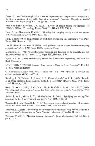 708 zyxwvutsrqpo
Chapter z
8
Gobat, zyxwvuts
J. I. and Grosenbaugh, M. A. (2001b). “Application of the generalized-cr method to
the time integration of the cable dynamics equations”. zyxw
Computer Methods in Applied
Mechanics and Engineering, Vol. 190, pp. 48174329.
Health zyxwvuts
& Safety Executive, UK. (2000). “Review of model testing requirements for
FPSOs”, Offshore Technology Report 2000/123, ISBN 0 7176 2046 8.
Huse, E. and Matsumoto, K. (1989). “Mooring line damping owing to first and second
order vessel motion”, Proc. OTC, Paper 6137.
Huse, E. (1991).“New developments in prediction of mooring line damping”, Proc. OTC,
Paper 6593, Houston, USA.
Lee, M., Flory, J., and Yam, R. (1999). “ABS guide for synthetic ropes in offshore mooring
applications”, Proc. OTC, Paper 10910, Houston, Texas.
Matsumoto, K. (1991). “The influence of mooring line damping on the prediction of low
frequency vessels at sea”, Proc. OTC, Paper 6660, Houston, USA.
Myers, J. J., ed. (1969). Handbook of Ocean and Underwater Engineering, McGraw-Hill
Book Company.
NTNF (1991). “FPS 2000 Research Programme - Mooring Line Damping”, Part 1.5,
E Huse, Marintek Report.
Oil Companies International Marine Forum (OCIMF) (1994). “Prediction of wind and
current loads on VLCCs ”, (2nded.)
Standing, R. G., Eichaker, R., Lawes, H. D., Campbell, and Corr, R. B. (2002). “Benefits
of applying response based analysis methods to deepwater FPSOs”, Proc. OTC, Paper
14232, Houston, USA.
Stoner, R. W. P., Trickey, J. C., Parsey, M. R., Banfield, S. J., and Hearle, J. W. (1999).
“Development of an engineer’s guide for deep water fiber moorings”, Proc. OTC, 10913,
Houston, Texas.
Stoner, R. W. P., Ahilan, R. V., and Marthinsen, T. (2002). “Specifying and testing fiber
moorings for harsh environment locations”, Proc. OMAE, 28530.
Thomas, D. 0.and Hearn G. E. (1994). “Deep water mooring line dynamics with emphasis
on sea-bed interaction effects”, Proc. OTC, 7488, Houston, USA.
Vandiver, J. K. (1988). “Predicting the response characteristics of long flexible cylinders in
ocean currents”, Symposium on Ocean Structures Dynamics, Corvallis, Oregon.
Webster, W. (1995). “Mooring induced damping”. Ocean Engineering, Vol. 22, No. 6,
pp. 571-591.
 