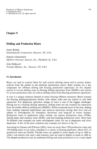 Handbook of Offshore Engineering zyxwvutsr
S . Chakrabarti (Ed.) zyxwvuts
02005 Elsevier Ltd. zyxwvutsrq
All rights reserved
709
Chapter 9
Drilling and Production Risers
James Brekke zyxwvuts
GlobalSantaFe Corporation, Houston, TX, USA
Subrata Chakrabarti
Offshore Structure Analysis, Inc., Plainfield, IL, USA
John Halkyard
Technip Offshore, Inc., Houston, TX, USA zyxw
9.1 Introduction
Risers are used to contain fluids for well control (drilling risers) and to convey hydro-
carbons from the seabed to the platform (production risers). Riser systems are a key
component for offshore drilling and floating production operations. In this chapter
section 9.2 covers drilling risers in floating drilling operations from MODUS and section
9.3 covers production risers (as well as drilling risers) from floating production operations.
A riser is a unique common element to many floating offshore structures. Risers connect
the floating drilling/production facility with subsea wells and are critical to safe field
operations. For deepwater operation, design of risers is one of the biggest challenges.
During use in a floating drilling operation, drilling risers are the conduits for operations
from the mobile offshore drilling unit (MODU). While connected much of the time, drilling
risers undergo repeated deployment and retrieval operations during their lives and are
subject to contingencies for emergency disconnect and hang-off in severe weather.
Production risers in application today include top tension production risers (TTRs).
flexible pipes steel catenary risers (SCRs), and free-standing production risers. More than
50 different riser concepts are under development today for use in deepwater and ultra-
deepwater. A few of the most common riser concepts are shown in fig. 9.1.
According to Clausen and D’Souza (2001), there are more than 1550 production risers and
150 drilling risers in use today, attached to a variety of floating platforms. About 85% of
production risers are flexible. Flexible risers are applied in water depths of up to 1800 m,
while a top tension riser and a steel catenary riser are used in depths as much as 1460 m.
The deepest production riser in combined drilling and early production is in a water depth
 