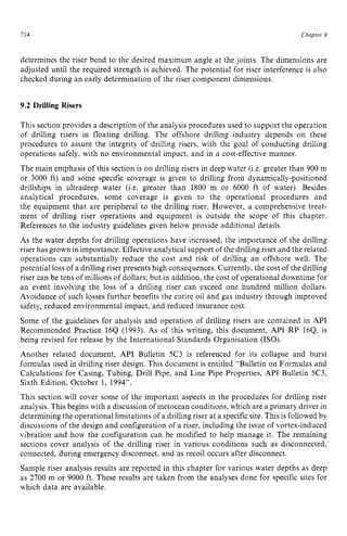714 zyxwvutsrqpo
Chapter z
9 z
determines the riser bend to the desired maximum angle at the joints. The dimensions are
adjusted until the required strength is achieved. The potential for riser interference is also
checked during an early determination of the riser component dimensions. zy
9.2 Drilling Risers
This section provides a description of the analysis procedures used to support the operation
of drilling risers in floating drilling. The offshore drilling industry depends on these
procedures to assure the integrity of drilling risers, with the goal of conducting drilling
operations safely, with no environmental impact, and in a cost-effective manner.
The main emphasis of this section is on drilling risers in deep water (Le. greater than 900 m
or 3000 ft) and some specific coverage is given to drilling from dynamically-positioned
drillships in ultradeep water (Le. greater than 1800 m or 6000 ft of water). Besides
analytical procedures, some coverage is given to the operational procedures and
the equipment that are peripheral to the drilling riser. However, a comprehensive treat-
ment of drilling riser operations and equipment is outside the scope of this chapter.
References to the industry guidelines given below provide additional details.
As the water depths for drilling operations have increased, the importance of the drilling
riser has grown in importance. Effectiveanalytical support of the drilling riser and the related
operations can substantially reduce the cost and risk of drilling an offshore well. The
potential loss of a drilling riser presents high consequences. Currently, the cost of the drilling
riser can be tens of millions of dollars; but in addition, the cost of operational downtime for
an event involving the loss of a drilling riser can exceed one hundred million dollars.
Avoidance of such losses further benefits the entire oil and gas industry through improved
safety, reduced environmental impact, and reduced insurance cost.
Some of the guidelines for analysis and operation of drilling risers are contained in API
Recommended Practice 16Q (1993). As of this writing, this document, API RP 16Q, is
being revised for release by the International Standards Organisation (ISO).
Another related document, API Bulletin 5C3 is referenced for its collapse and burst
formulas used in drilling riser design. This document is entitled “Bulletin on Formulas and
Calculations for Casing, Tubing, Drill Pipe, and Line Pipe Properties, API Bulletin 5C3,
Sixth Edition, October 1, 1994”.
This section will cover some of the important aspects in the procedures for drilling riser
analysis. This begins with a discussion of metocean conditions, which are a primary driver in
determining the operationallimitations of a drilling riser at a specificsite. This is followed by
discussions of the design and configuration of a riser, including the issue of vortex-induced
vibration and how the configuration can be modified to help manage it. The remaining
sections cover analysis of the drilling riser in various conditions such as disconnected,
connected, during emergency disconnect, and as recoil occurs after disconnect.
Sample riser analysis results are reported in this chapter for various water depths as deep
as 2700 m or 9000 ft. These results are taken from the analyses done for specific sites for
which data are available.
 