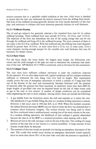 Drilling and Production zyxwvutsrqp
Risers zyxwvutsrq
717
exterior pressure due to a specified voided condition in the riser, while burst is checked
to ensure that the riser can withstand the interior pressure from the drilling fluid (mud).
The bore of the wellhead housing generally dictates the bore (inside diameter) of the riser
pipe, and resistance to collapse and burst pressures generally dictates its wall thickness. z
9.2.3.1 Wellhead Housing
The oil and gas industry has generally selected a few standard bore sizes for its subsea
wellhead housings. These wellhead bore sizes include 18-3/4411,, 16-3/4411. and 13-5p-h
The selection of the bore size determines the size of the casing strings that can be run
through the wellhead and hung off in the wellhead housing. The most common of these in
use today is the 18-3/4411,wellhead. With this wellhead size, the drilling riser inner diameter
should be greater than 18-3/4-in., so most risers have a 21-in. (or, in some cases, 22-in.)
outer diameter, leaving enough margin for the variable riser wall thickness that may be
necessary for deeper waters.
9.2.3.2 Burst Check
For the burst check, the water depth, the highest mud weight, the fabrication tole-
rances and the yield strength of the pipe are used to determine the minimum wall thick-
ness of the riser. API Bulletin 5C3 (1994) is commonly used as the basis for this calculation.
9.2.3.3 Collapse Check
The riser must have sufficient collapse resistance to meet the conditions imposed
by the operator. For an ultra deep water well, typical conditions call for collapse resistance
sufficient to withstand the riser being void over half its length. This requirement
usually covers the case of emergency disconnect in which a column of 17-ppg mud falls
out of the bottom of the riser and momentarily becomes balanced with the pressure
of seawater after the pressure has been equalised. In shallower water (less than 6000 ft),
larger lengths of gas-filled riser may be required based on the risk of other events such
as gas in the riser or lost returns. A number of design conditions can be considered
when engineering the riser to resist collapse. Among others, these can include the following:
1. A gas bubble from the formation enters the well and expands as it enters the riser.
The likelihood of a gas bubble filling the riser in a modern drilling operation is remote.
However, it did occur once in 1982 [see Erb, et a1 19831.When this incident occurred,
the subsea blowout preventer (BOP) was not shut-in when the flow was detected due to
concerns about formation integrity. The surface diverter was being used to direct
the flow overboard when it malfunctioned, causing loss of the mud column in the riser.
In a modern drilling operation, the likelihood of riser collapse is greatly diminished
because the shut-in of the BOP is a standard procedure when dealing with a kick.
Returns are lost to the well, leaving a void on the top of the riser. The voiding of a large
portion of the riser due to lost returns is a remote possibility. A large amount of lost
returns would likely be detected.
The contents of the riser (mud) are partially lost during an emergency disconnect of the
riser. The u-tube that would occur during an emergency disconnect would typically
leave no more than about 50% of the riser tube void after the pressure is equalised, if
2.
3.
 