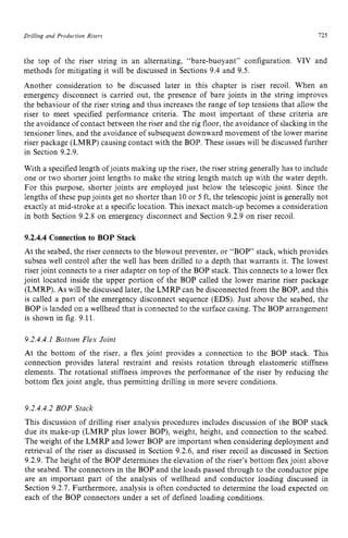 Drilling and Production Risers 125 z
the top of the riser string in an alternating, “bare-buoyant’’ configuration. VIV and
methods for mitigating it will be discussed in Sections 9.4 and 9.5.
Another consideration to be discussed later in this chapter is riser recoil. When an
emergency disconnect is carried out, the presence of bare joints in the string improves
the behaviour of the riser string and thus increases the range of top tensions that allow the
riser to meet specified performance criteria. The most important of these criteria are
the avoidance of contact between the riser and the rig floor, the avoidance of slacking in the
tensioner lines, and the avoidance of subsequent downward movement of the lower marine
riser package (LMRP) causing contact with the BOP. These issues will be discussed further
in Section 9.2.9.
With a specified length of joints making up the riser, the riser string generally has to include
one or two shorter joint lengths to make the string length match up with the water depth.
For this purpose, shorter joints are employed just below the telescopic joint. Since the
lengths of these pup joints get no shorter than 10 or 5 ft, the telescopic joint is generally not
exactly at mid-stroke at a specific location. This inexact match-up becomes a consideration
in both Section 9.2.8 on emergency disconnect and Section 9.2.9 on riser recoil. zy
9.2.4.4 Connection to BOP Stack
At the seabed, the riser connects to the blowout preventer, or “BOP” stack, which provides
subsea well control after the well has been drilled to a depth that warrants it. The lowest
riser joint connects to a riser adapter on top of the BOP stack. This connects to a lower flex
joint located inside the upper portion of the BOP called the lower marine riser package
(LMRP). As will be discussed later, the LMRP can be disconnected from the BOP, and this
is called a part of the emergency disconnect sequence (EDS). Just above the seabed, the
BOP is landed on a wellhead that is connected to the surface casing. The BOP arrangement
is shown in fig. 9.11.
9.2.4.4.1 Bottom Flex Joint
At the bottom of the riser, a flex joint provides a connection to the BOP stack. This
connection provides lateral restraint and resists rotation through elastomeric stiffness
elements. The rotational stiffness improves the performance of the riser by reducing the
bottom flex joint angle, thus permitting drilling in more severe conditions.
9.2.4.4.2 BOP Stack
This discussion of drilling riser analysis procedures includes discussion of the BOP stack
due its make-up (LMRP plus lower BOP), weight, height, and connection to the seabed.
The weight of the LMRP and lower BOP are important when considering deployment and
retrieval of the riser as discussed in Section 9.2.6, and riser recoil as discussed in Section
9.2.9. The height of the BOP determines the elevation of the riser’s bottom flex joint above
the seabed. The connectors in the BOP and the loads passed through to the conductor pipe
are an important part of the analysis of wellhead and conductor loading discussed in
Section 9.2.7. Furthermore, analysis is often conducted to determine the load expected on
each of the BOP connectors under a set of defined loading conditions.
 