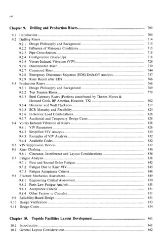 XVI
Chapter 9 zyxwvut
. Drilling and Production Risers...................................................................z
9.1
9.2
9.3
9.4
9.5
9.6
9.7
9.8
9.9
9.10
9.11
Introduction ........................................................................................................................
9.2.1 Design Background ...............................................................
9.2.2 Influence of Metocean Conditions ..........................................................................
9.2.3 Pipe Cross-Sect ................................................................
9.2.4 Configuration ( .............. ........
9.2.5 Vortex-Induced .............................................................................
9.2.6 Disconnected Riser ..................................................................................................
9.2.7 Connected Riser............ ....................
9.2.8 Emergency Disconnect Sequence (EDS)!Drift-Off An
9.2.9 Riser Recoil after EDS ....................................................................................
Production Risers ...............................................................................................................
9.3.1 Design Philosophy and Background .......................................................................
9.3.2 Top Tension Risers..................................................................................................
9.3.3 Steel Catenary Risers (Portions contributed by Thanos Moros &
Howard Cook, BP America, Houston, TX) ...................................................
9.3.4 Diameter and Wall Thickness .................................................................................
9.3.5
9.3.6 In-Service Load Combinations ................................................................................
9.3.7 Accidental and Temporary Design Cases................................................................
Vortex Induced Vibration of Risers
9.4.1 VIV Parameters ...............................................................................................
9.4.2 Simplified VIV Analysis ..........................................................................................
9.4.3 Examples of VIV Analysis.......................................................................................
9.4.4 Available Codes ............
VIV Suppression Devices............................................................................................
Riser Clashing..........................
9.6.1
Fatigue Analysis .................................................................................................................
9.7.1
9.7.2 Fatigue Due to Riser VIV ....
9.7.3 Fatigue Acceptance Criteria ............................................................................
Fracture Mechanics Assessment .........................................................................................
9.8.1 Engineering Critical Assessment ..............................................................................
9.8.2 Paris Law Fatigue Analysis ........ .................................................
9.8.3 Acceptance Criteria ..... ..........
Reliability-Based Design .....................................................................................................
Design Verification ........ ...........................................................................................
Design Codes ................... .................................................
Drilling Risers ...................... ..................................................
SCR Maturity and Feasibility ...............................
.............
Clearance, Interference and Layout Considerations .......................................
First and Second Order Fatigue ..............................................................................
9.8.4 Other Factors to Consi .........................................
Chapter 10. Topside Facilities Layout Development....................................................
709
709
714
715
715
715
718
726
730
744
757
166
768
769
779
802
817
824
826
828
828
828
829
832
832
832
836
836
838
842
845
848
849
850
851
851
851
851
853
854
861
10.1 Introduction ........................................................................................................................ 861
10.2 General Layout Considerations .......................................................................................... 862
 