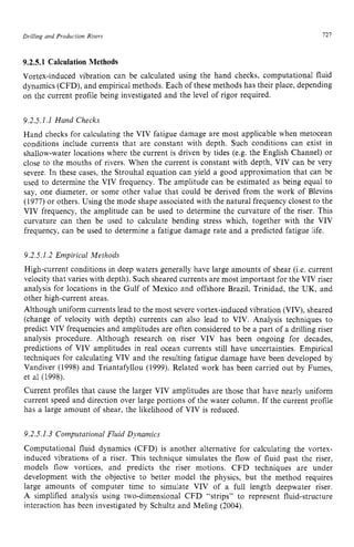 Drilling and Production Risers 121 z
9.2.5.1 Calculation Methods zyxwvu
Vortex-induced vibration can be calculated using the hand checks, computational fluid
dynamics (CFD), and empirical methods. Each of these methods has their place, depending
on the current profile being investigated and the level of rigor required.
9.2.5.1 .I Hand Checks
Hand checks for calculating the VIV fatigue damage are most applicable when metocean
conditions include currents that are constant with depth. Such conditions can exist in
shallow-water locations where the current is driven by tides (e.g. the English Channel) or
close to the mouths of rivers. When the current is constant with depth, VIV can be very
severe. In these cases, the Strouhal equation can yield a good approximation that can be
used to determine the VIV frequency. The amplitude can be estimated as being equal to
say, one diameter, or some other value that could be derived from the work of Blevins
(1977) or others. Using the mode shape associated with the natural frequency closest to the
VIV frequency, the amplitude can be used to determine the curvature of the riser. This
curvature can then be used to calculate bending stress which, together with the VIV
frequency, can be used to determine a fatigue damage rate and a predicted fatigue life.
9.2.5.1.2 Empirical Methods
High-current conditions in deep waters generally have large amounts of shear (i.e. current
velocity that varies with depth). Such sheared currents are most important for the VIV riser
analysis for locations in the Gulf of Mexico and offshore Brazil, Trinidad, the UK, and
other high-current areas.
Although uniform currents lead to the most severe vortex-induced vibration (VIV), sheared
(change of velocity with depth) currents can also lead to VIV. Analysis techniques to
predict VIV frequencies and amplitudes are often considered to be a part of a drilling riser
analysis procedure. Although research on riser VIV has been ongoing for decades,
predictions of VIV amplitudes in real ocean currents still have uncertainties. Empirical
techniques for calculating VIV and the resulting fatigue damage have been developed by
Vandiver (1998) and Triantafyllou (1999). Related work has been carried out by Fumes,
et a1 (1998).
Current profiles that cause the larger VIV amplitudes are those that have nearly uniform
current speed and direction over large portions of the water column. If the current profile
has a large amount of shear, the likelihood of VIV is reduced.
9.2.5.1.3 Computational Fluid Dynamics
Computational fluid dynamics (CFD) is another alternative for calculating the vortex-
induced vibrations of a riser. This technique simulates the flow of fluid past the riser,
models flow vortices, and predicts the riser motions. CFD techniques are under
development with the objective to better model the physics, but the method requires
large amounts of computer time to simulate VIV of a full length deepwater riser.
A simplified analysis using two-dimensional CFD “strips” to represent fluid-structure
interaction has been investigated by Schultz and Meling (2004).
 