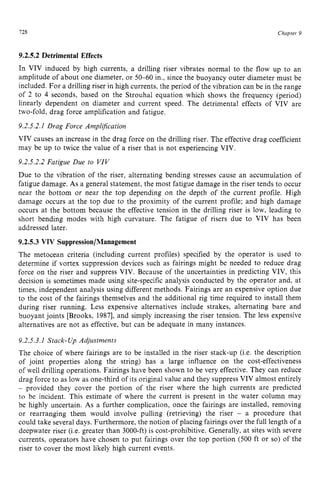 728 zyxwvutsrqpon
Chapter zy
9
9.2.5.2Detrimental Effects zyxwvu
In VIV induced by high currents, a drilling riser vibrates normal to the flow up to an
amplitude of about one diameter, or 50-60 in., since the buoyancy outer diameter must be
included. For a drilling riser in high currents, the period of the vibration can be in the range
of 2 to zyxwvuts
4 seconds, based on the Strouhal equation which shows the frequency (period)
linearly dependent on diameter and current speed. The detrimental effects of VIV are
two-fold, drag force amplification and fatigue.
9.2.5.2.1Drag Force Arnplijication
VIV causes an increase in the drag force on the drilling riser. The effective drag coefficient
may be up to twice the value of a riser that is not experiencing VIV.
9.2.5.2.2 Fatigue Due to VIV
Due to the vibration of the riser, alternating bending stresses cause an accumulation of
fatigue damage. As a general statement, the most fatigue damage in the riser tends to occur
near the bottom or near the top depending on the depth of the current profile. High
damage occurs at the top due to the proximity of the current profile; and high damage
occurs at the bottom because the effective tension in the drilling riser is low, leading to
short bending modes with high curvature. The fatigue of risers due to VIV has been
addressed later.
9.2.5.3 VIV Suppression/Management
The metocean criteria (including current profiles) specified by the operator is used to
determine if vortex suppression devices such as fairings might be needed to reduce drag
force on the riser and suppress VIV. Because of the uncertainties in predicting VIV, this
decision is sometimes made using site-specific analysis conducted by the operator and, at
times, independent analysis using different methods. Fairings are an expensive option due
to the cost of the fairings themselves and the additional rig time required to install them
during riser running. Less expensive alternatives include strakes, alternating bare and
buoyant joints [Brooks, 19871, and simply increasing the riser tension. The less expensive
alternatives are not as effective, but can be adequate in many instances.
9.2.5.3.1 Stack- Up Adjustments
The choice of where fairings are to be installed in the riser stack-up (Le. the description
of joint properties along the string) has a large influence on the cost-effectiveness
of well drilling operations. Fairings have been shown to be very effective. They can reduce
drag force to as low as one-third of its original value and they suppress VIV almost entirely
- provided they cover the portion of the riser where the high currents are predicted
to be incident, This estimate of where the current is present in the water column may
be highly uncertain, As a further complication, once the fairings are installed, removing
or rearranging them would involve pulling (retrieving) the riser - a procedure that
could take several days. Furthermore, the notion of placing fairings over the full length of a
deepwater riser (i.e. greater than 3000-ft)is cost-prohibitive. Generally, at sites with severe
currents, operators have chosen to put fairings over the top portion (500 ft or so) of the
riser to cover the most likely high current events.
 