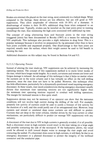 Drilling and Production Risers 129 z
Strakes are external ribs placed on the riser string, most commonly in a helical shape. When
compared to the fairings, these devices are less effective, but are still good at VIV
suppression. They allow amplitudes of vibration with 10-30% of a diameter. z
A
disadvantage of strakes is their 30-50% additional drag force when compared to an
unsuppressed riser. Typically, strakes can be installed on the riser joints prior to running
(installing) the riser, thus minimising the high costs associated with additional rig time.
The concept of using alternating bare and buoyant joints in the riser string
(staggered joints) has been documented in Brooks (1987) as a means for reducing the
VIV amplitude. This technique also provides a slight reduction in drag force. This is a
popular technique because it involves no preparation by rig personnel other than to have
bare joints available and sequenced properly. One disadvantage is that bare joints are
required, usually near the surface, where their weight cannot be used to full benefit in
running the riser.
Additional discussion on this subject may be found in Sections 9.4 and 9.5.
9.2.5.3.2 Operating Tensioi?
Instead of altering the riser stack-up, VIV suppression can be achieved by increasing the
operating tension. The concept of this suppression method is to excite lower modes of
the riser, which have longer mode lengths. As a result, curvatures and stresses are lower and
fatigue damage is reduced. An advantage of this technique is that it helps no matter where
the currents are in the water column and it has virtually no effect on the well drilling
operation, since the riser does not have to be pulled. However, this technique often
has little effectiveness, particularly for a dynamically-positioned vessel requiring emergency
disconnect. In these vessels, riser recoil considerations during emergency disconnect usually
dictate that maximum riser operating tensions are not significantly higher than
the minimum riser operating tensions required to conduct well drilling operations.
The margin for increased tension is thus quite small.
Suppression devices may not be necessary if an operator can show that the metocean
conditions will not involve high current during the drilling of the well. For example,
presently low activity of currents could be used to justify a forecast of low activity for
the duration of a well; and this could justify use of an unsuppressed riser. However, loop
currents and related or unrelated deep ocean currents are still difficult to predict.
Currents that are deep in the water column, whether driven by the loop current or other
mechanisms, are particularly difficult to predict (or manage VIV suppression) with any
certainty.
A disconnect of the riser due to VIV in high currents is generally avoided, if at all possible.
Such a disconnect event in high currents would result in the riser taking on a large angle
and possibly contacting the side of the moonpool. If the bathymetry allows, the vessel
could be allowed to drift toward deeper water to manage the riser angle and avoid
contacting the seabed. If a disconnect does occur in high currents, it will likely be due to an
emergency disconnect or a planned disconnect to protect the integrity of the wellhead
connector and the conductor pipe.
 