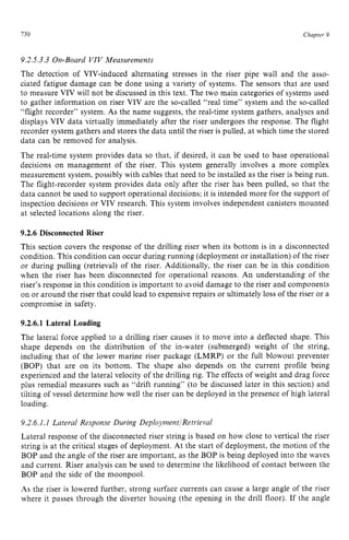 730 zyxwvutsrqpon
Chapter 9
9.2.5.3.3 On-Board VIV Measurements
The detection of VIV-induced alternating stresses in the riser pipe wall and the asso-
ciated fatigue damage can be done using a variety of systems. The sensors that are used
to measure VIV will not be discussed in this text. The two main categories of systems used
to gather information on riser VIV are the so-called “real time” system and the so-called
“flight recorder” system. zyxwvu
As the name suggests, the real-time system gathers, analyses and
displays VIV data virtually immediately after the riser undergoes the response. The flight
recorder system gathers and stores the data until the riser is pulled, at which time the stored
data can be removed for analysis.
The real-time system provides data so that, if desired, it can be used to base operational
decisions on management of the riser. This system generally involves a more complex
measurement system, possibly with cables that need to be installed as the riser is being run.
The flight-recorder system provides data only after the riser has been pulled, so that the
data cannot be used to support operational decisions; it is intended more for the support of
inspection decisions or VIV research. This system involves independent canisters mounted
at selected locations along the riser.
9.2.6 Disconnected Riser
This section covers the response of the drilling riser when its bottom is in a disconnected
condition.This condition can occur during running (deployment or installation) of the riser
or during pulling (retrieval) of the riser. Additionally, the riser can be in this condition
when the riser has been disconnected for operational reasons. An understanding of the
riser’s response in this condition is important to avoid damage to the riser and components
on or around the riser that could lead to expensive repairs or ultimately loss of the riser or a
compromise in safety.
9.2.6.1 Lateral Loading
The lateral force applied to a drilling riser causes it to move into a deflected shape. This
shape depends on the distribution of the in-water (submerged) weight of the string,
including that of the lower marine riser package (LMRP) or the full blowout preventer
(BOP) that are on its bottom. The shape also depends on the current profile being
experienced and the lateral velocity of the drilling rig. The effects of weight and drag force
plus remedial measures such as “drift running” (to be discussed later in this section) and
tilting of vessel determine how well the riser can be deployed in the presence of high lateral
loading.
9.2.6.1.I Lateral Response zyxwv
During DeploymentiRetrieval
Lateral response of the disconnected riser string is based on how close to vertical the riser
string is at the critical stages of deployment. At the start of deployment, the motion of the
BOP and the angle of the riser are important, as the BOP is being deployed into the waves
and current. Riser analysis can be used to determine the likelihood of contact between the
BOP and the side of the moonpool.
As the riser is lowered further, strong surface currents can cause a large angle of the riser
where it passes through the diverter housing (the opening in the drill floor). If the angle
 