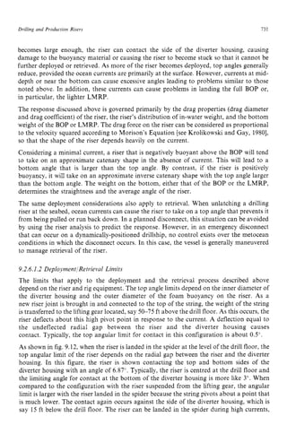 Drilling and Production Risers zyxwvutsrq
73 z
1
becomes large enough, the riser can contact the side of the diverter housing, causing
damage to the buoyancy material or causing the riser to become stuck so that it cannot be
further deployed or retrieved. As more of the riser becomes deployed, top angles generally
reduce, provided the ocean currents are primarily at the surface. However, currents at mid-
depth or near the bottom can cause excessive angles leading to problems similar to those
noted above. In addition, these currents can cause problems in landing the full BOP or,
in particular, the lighter LMRP.
The response discussed above is governed primarily by the drag properties (drag diameter
and drag coefficient) of the riser, the riser's distribution of in-water weight, and the bottom
weight of the BOP or LMRP. The drag force on the riser can be considered as proportional
to the velocity squared according to Morison's Equation [see Krolikowski and Gay, 19801,
so that the shape of the riser depends heavily on the current.
Considering a minimal current, a riser that is negatively buoyant above the BOP will tend
to take on an approximate catenary shape in the absence of current. This will lead to a
bottom angle that is larger than the top angle. By contrast, if the riser is positively
buoyancy, it will take on an approximate inverse catenary shape with the top angle larger
than the bottom angle. The weight on the bottom, either that of the BOP or the LMRP,
determines the straightness and the average angle of the riser.
The same deployment considerations also apply to retrieval. When unlatching a drilling
riser at the seabed, ocean currents can cause the riser to take on a top angle that prevents it
from being pulled or run back down. In a planned disconnect, this situation can be avoided
by using the riser analysis to predict the response. However, in an emergency disconnect
that can occur on a dynamically-positioned drillship, no control exists over the metocean
conditions in which the disconnect occurs. In this case, the vessel is generally maneuvered
to manage retrieval of the riser.
9.2.6.1.2 Deployment/Retrieval Limits
The limits that apply to the deployment and the retrieval process described above
depend on the riser and rig equipment. The top angle limits depend on the inner diameter of
the diverter housing and the outer diameter of the foam buoyancy on the riser. As a
new riser joint is brought in and connected to the top of the string, the weight of the string
is transferred to the lifting gear located, say 50-75 ft above the drill floor. zyx
As this occurs, the
riser deflects about this high pivot point in response to the current. A deflection equal to
the undeflected radial gap between the riser and the diverter housing causes
contact. Typically, the top angular limit for contact in this configuration is about 0.5".
As shown in fig. 9.12, when the riser is landed in the spider at the level of the drill floor, the
top angular limit of the riser depends on the radial gap between the riser and the diverter
housing. In this figure, the riser is shown contacting the top and bottom sides of the
diverter housing with an angle of 6.87". Typically, the riser is centred at the drill floor and
the limiting angle for contact at the bottom of the diverter housing is more like 3". When
compared to the configuration with the riser suspended from the lifting gear, the angular
limit is larger with the riser landed in the spider because the string pivots about a point that
is much lower. The contact again occurs against the side of the diverter housing, which is
say 15 ft below the drill floor. The riser can be landed in the spider during high currents,
 