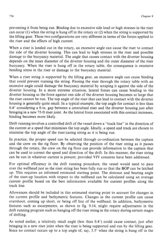 734 zyxwvutsrqpo
Chapter z
9
preventing it from being run. Binding due to excessive side load or high stresses in the riser
can occur (1) when the string is hung off in the rotary or (2)when the string is supported by
the lifting gear. These two configurations are very different in terms of the forces applied to
the riser and the effects of high current.
When a riser is landed out in the rotary, an excessive angle can cause the riser to contact
the side of the diverter housing. This can lead to high stresses in the riser and possible
damage to the buoyancy material. The angle that causes contact with the diverter housing
depends on the inner diameter of the diverter housing and the outer diameter of the riser
buoyancy. When the riser is hung off in the rotary table, the consequence is excessive
bending stress in the riser or damage to the buoyancy material.
When a riser string is supported by the lifting gear, an excessive angle can cause binding
that could prevent running the string. Passing the riser through the rotary table with an
excessive angle could damage the buoyancy material by scraping it against the side of the
diverter housing. In a more extreme situation, lateral forces can cause binding in the
diverter housing as the force against one side of the diverter housing becomes so large that
the riser cannot be run. The top angle of the riser that can lead to contact with the diverter
housing is generally quite small. In a typical example, the top angle for contact is less than
0.4" considering a 6-in. gap between a centralised riser and the diverter housing just after
bringing in a new 75-ft riserjoint. zyxwv
As the lateral force associated with this contact increases,
binding becomes more likely.
Drift running involves a controlled drift of the vessel down a "track line" in the direction of
the current at a speed that minimises the top angle. Ideally, a speed and track are chosen to
minimise the top angle of the riser/casing string as it is being run.
In practice, the proper speed can be selected through co-ordination between the captain
and the crew on the rig floor. By observing the position of the riser string as it passes
through the rotary, the crew on the rig floor can provide information to the captain that
can be used to correct the speed and direction of the drift. In this manner, the riser string
can be run in whatever current is present, provided VIV concerns have been addressed.
For optimal efficiency in the drift running procedure, the vessel would need to pass
over the wellhead just as the riser string has been fully run so that the BOP can be latched
up. This requires an informed estimated starting point. The distance and bearing angle
of the start-up location with respect to the wellhead can be calculated using an average
current profile based on the best information available for current profiles along the
track line.
Allowances should be included in this estimated starting point to account for changes in
the current profile and bathymetric features. Changes in the current profile can cause
overshoot, coming up short, or being off line of the wellhead. In addition, bathymetric
features such as escarpments, as shown in fig. 9.14, might require adjustments in the
drift running program such as hanging off the riser string in the rotary during certain stages
of drifting.
As noted earlier, a relatively small angle (less than 0.4") could cause contact, just after
bringing in a new riser joint when the riser is being supported and run by the lifting gear.
Since no contact occurs up to a top angle of, say, 3.3" when the string is hung off in the
 