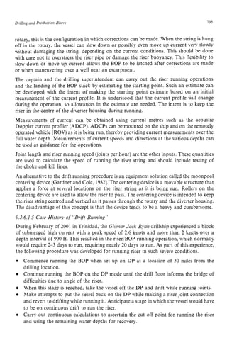 Drilling and Production zyxwvutsrqp
Risers I35 z
rotary, this is the configuration in which corrections can be made. When the string is hung
off in the rotary, the vessel can slow down or possibly even move up current very slowly
without damaging the string, depending on the current conditions. This should be done
with care not to overstress the riser pipe or damage the riser buoyancy. This flexibility to
slow down or move up current allows the BOP to be latched after corrections are made
or when maneuvering over a well near an escarpment.
The captain and the drilling superintendent can carry out the riser running operations
and the landing of the BOP stack by estimating the starting point. Such an estimate can
be developed with the intent of making the starting point estimate based on an initial
measurement of the current profile. It is understood that the current profile will change
during the operation, so allowances in the estimate are needed. The intent is to keep the
riser in the centre of the diverter housing during running.
Measurements of current can be obtained using current metres such as the acoustic
Doppler current profiler (ADCP). ADCPs can be mounted on the ship and on the remotely
operated vehicle (ROV) as it is being run, thereby providing current measurements over the
full water depth. Measurements of current speeds and directions at the various depths can
be used as guidance for the operations.
Joint length and riser running speed (joints per hour) are the other inputs. These quantities
are used to calculate the speed of running the riser string and should include testing of
the choke and kill lines.
An alternative to the drift running procedure is an equipment solution called the moonpool
centering device [Gardner and Cole, 19821.The centering device is a movable structure that
applies a force at several locations on the riser string as it is being run. Rollers on the
centering device are used to allow the riser to pass. The centering device is intended to keep
the riser string centred and vertical as it passes through the rotary and the diverter housing.
The disadvantage of this concept is that the device tends to be a heavy and cumbersome.
9.2.6.1.5 Case History of “Drift Running”
During February of 2001 in Trinidad, the Glornar Jack Ryan drillship experienced a block
of submerged high current with a peak speed of 2.6 knots and more than 2 knots over a
depth interval of 900 ft. This resulted in the riser/BOP running operation, which normally
would require 2-3 days to run, requiring nearly 20 days to run. As part of this experience,
the following procedure was developed for running riser in such severe conditions.
Commence running the BOP when set up on DP at a location of 30 miles from the
drilling location.
Continue running the BOP on the DP mode until the drill floor informs the bridge of
difficulties due to angle of the riser.
When this stage is reached, take the vessel off the DP and drift while running joints.
Make attempts to put the vessel back on the DP while making a riser joint connection
and revert to drifting while running it. Anticipate a stage in which the vessel would have
to be on continuous drift to run the riser.
Carry out continuous calculations to ascertain the cut off point for running the riser
and using the remaining water depths for recovery.
 