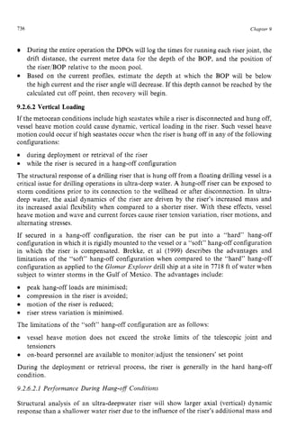 136 zyxwvutsrqpon
Chapter z
9
During the entire operation the DPOs will log the times for running each riser joint, the
drift distance, the current metre data for the depth of the BOP, and the position of
the riser/BOP relative to the moon pool.
Based on the current profiles, estimate the depth at which the BOP will be below
the high current and the riser angle will decrease. If this depth cannot be reached by the
calculated cut off point, then recovery will begin.
9.2.6.2 Vertical Loading
If the metocean conditions include high seastates while a riser is disconnected and hung off,
vessel heave motion could cause dynamic, vertical loading in the riser. Such vessel heave
motion could occur if high seastates occur when the riser is hung off in any of the following
configurations:
The structural response of a drilling riser that is hung off from a floating drilling vessel is a
critical issue for drilling operations in ultra-deep water. A hung-off riser can be exposed to
storm conditions prior to its connection to the wellhead or after disconnection. In ultra-
deep water, the axial dynamics of the riser are driven by the riser’s increased mass and
its increased axial flexibility when compared to a shorter riser. With these effects, vessel
heave motion and wave and current forces cause riser tension variation, riser motions, and
alternating stresses.
If secured in a hang-off configuration, the riser can be put into a “hard” hang-off
configurationin which it is rigidly mounted to the vessel or a “soft” hang-off configuration
in which the riser is compensated. Brekke, et a1 (1999) describes the advantages and
limitations of the “soft” hang-off configuration when compared to the “hard” hang-off
configuration as applied to the Glomar Explorer drill ship at a site in 7718 ft of water when
subject to winter storms in the Gulf of Mexico. The advantages include:
The limitations of the “soft” hang-off configuration are as follows:
during deployment or retrieval of the riser
while the riser is secured in a hang-off configuration
peak hang-off loads are minimised;
compression in the riser is avoided;
motion of the riser is reduced;
riser stress variation is minimised.
vessel heave motion does not exceed the stroke limits of the telescopic joint and
tensioners
on-board personnel are available to monitor/adjust the tensioners’ set point
During the deployment or retrieval process, the riser is generally in the hard hang-off
condition.
9.2.6.2.1 Peyformance zyxwvu
During Hang-off Coizditions
Structural analysis of an ultra-deepwater riser will show larger axial (vertical) dynamic
response than a shallower water riser due to the influence of the riser’s additional mass and
 