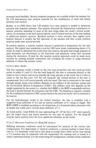 Drilling and Production zyxwvutsrqp
Risers I 3 1 z
increased axial flexibility. Several computer programs are available within the industry for
the 3-D time-domain riser analysis required for the combination of axial and lateral
dynamic riser analysis.
Brekke, et a1 (1999) shows that 3-D random wave riser analysis is needed to determine
accurate riser response estimates. This analysis discussed the fundamental contributors to
tension variation, including zyxwvu
(1) mass of the riser string times the vessel's vertical accele-
ration, (2)resonance at the axial natural period, and (3) lateral motions of the riser leading
to additional tension variation. Random analysis is more accurate than regular wave
analysis because it models the full spectrum of the seastate and thus avoids artificial
response peaks near natural periods.
In random analysis, a realistic random seastate is generated in preparation for the riser
analysis. The typical riser simulation is run for 1000wave cycles, representing about a 3 h
storm. In order to determine the results from this analysis, the peak and trough response of
each parameter are determined as the maximum and minimum values that occurred
during the simulation. If need be, this random analysis approach could be made more
accurate by running multiple simulations and averaging the results or using statistical
methods to obtain the extreme values.
9.2.6.2.2 Riser Model
The riser computer model is based on the riser joint properties and riser stack-up listed
earlier in tables 9.2 and 9.3. For the hard hang-off, the riser is connected directly to the
vessel so that it heaves and moves laterally the same amount as the vessel, but it is free to
rotate at the top flex joint. For the soft hang-off, the vertical motion of the riser is
compensated, but it still moves laterally with the vessel. The riser is connected to the vessel
through springs whose total stiffness depends on the stiffness of the tensioner system and
the Crown-block Motion Compensator (CMC). The stiffness value also depends on the
weight supported by the system (Le. whether the LMRP or the BOP is suspended) and how
the load is shared between the tensioners and the CMC. No damping is typically assumed
for the combination tensioner/CMC system because the tensioner recoil valve is assumed to
be inactive.
For the hydrodynamic model in the vertical direction, the riser is modelled with a
tangential drag coefficient of 0.2 and an inertial coefficient of 0.1 along its length. The
BOP'LMRP is modeled according to the dimensions of a horizontal plate consistent with
its length and width and a vertical drag coefficient of 1.1.
As noted earlier, vessel RAOs for seas approaching 45' off the bow (135" case) typically
give the largest heave and lateral motions for this type of analysis. For the hang-off
analysis, heave motions have the most significant influence on the results.
9.2.6.2.3 Metocean Conditions for Hang-Off Analysis
Differing metocean conditions could be rationalised for analysis of the various riser
configurations. For deployment or retrieval conditions, a seastate leading to lesser heave
such as, zyxwvut
5 ft maximum vessel heave (this peak-to-trough heave (DA) occurs once during
a 3 h seastate) may be consistent with the requirement for running riser as stated in a
vessel's operating manual. For the storm hang-off configuration, extreme storm conditions
 