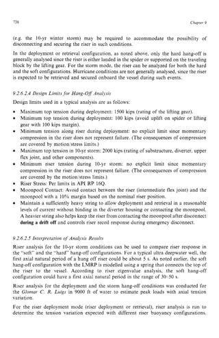 738 zyxwvutsrqpo
Chapter 9
(e.g. the 10-yr winter storm) may be required to accommodate the possibility of
disconnecting and securing the riser in such conditions.
In the deployment or retrieval configuration, as noted above, only the hard hang-off is
generally analysed since the riser is either landed in the spider or supported on the traveling
block by the lifting gear. For the storm mode, the riser can be analyzed for both the hard
and the soft configurations. Hurricane conditions are not generally analysed, since the riser
is expected to be retrieved and secured onboard the vessel during such events.
9.2.6.2.4 Design Limits for Hang-Off Analysis
Design limits used in a typical analysis are as follows:
Maximum top tension during deployment: 1500 kips (rating of the lifting gear).
Minimum top tension during deployment: 100 kips (avoid uplift on spider or lifting
gear with 100 kips margin).
Minimum tension along riser during deployment: no explicit limit since momentary
compression in the riser does not represent failure. (The consequences of compression
are covered by motion/stress limits.)
Maximum top tension in 10-yr storm: 2000 kips (rating of substructure, diverter, upper
flex joint, and other components).
Minimum riser tension during 10-yr storm: no explicit limit since momentary
compression in the riser does not represent failure. (The consequences of compression
are covered by the motion/stress limits.)
Riser Stress: Per limits in API RP 16Q.
Moonpool Contact: Avoid contact between the riser (intermediate flex joint) and the
moonpool with a 10% margin based on the nominal riser position.
Maintain a sufficiently heavy string to allow deployment and retrieval in a reasonable
levels of current without binding in the diverter housing or contacting the moonpool.
A heavier string also helps keep the riser from contacting the moonpool after disconnect z
during a drift off and controls riser recoil response during emergency disconnect.
9.2.6.2.5 Interpretation of Analysis Results
Riser analysis for the 10-yr storm conditions can be used to compare riser response in
the “soft” and the “hard” hang-off configurations. For a typical ultra deepwater well, the
first axial natural period of a hung off riser could be about 5 s. As noted earlier, the soft
hang-off configuration with the LMRP is modelled using a spring that connects the top of
the riser to the vessel. According to riser eigenvalue analysis, the soft hang-off
configuration could have a first axial natural period in the range of 30-50 s.
Riser analysis for the deployment and the storm hang-off conditions was conducted for
the Glomar C. R. Luigs in 9000 ft of water to estimate peak loads with axial tension
variation.
For the riser deployment mode (riser deployment or retrieval), riser analysis is run to
determine the tension variation expected with different riser buoyancy configurations.
 
