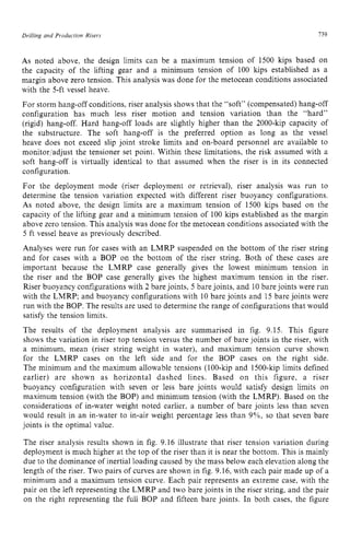 Drilling and Production Risers 139 z
As noted above, the design limits can be a maximum tension of 1500 kips based on
the capacity of the lifting gear and a minimum tension of 100 kips established as a
margin above zero tension. This analysis was done for the metocean conditions associated
with the 5-ft vessel heave.
For storm hang-off conditions, riser analysis shows that the “soft” (compensated) hang-off
configuration has much less riser motion and tension variation than the “hard”
(rigid) hang-off. Hard hang-off loads are slightly higher than the 2000-kip capacity of
the substructure. The soft hang-off is the preferred option as long as the vessel
heave does not exceed slip joint stroke limits and on-board personnel are available to
monitor/adjust the tensioner set point. Within these limitations, the risk assumed with a
soft hang-off is virtually identical to that assumed when the riser is in its connected
configuration.
For the deployment mode (riser deployment or retrieval), riser analysis was run to
determine the tension variation expected with different riser buoyancy configurations.
As noted above, the design limits are a maximum tension of 1500 kips based on the
capacity of the lifting gear and a minimum tension of 100 kips established as the margin
above zero tension. This analysis was done for the metocean conditions associated with the
5 ft vessel heave as previously described.
Analyses were run for cases with an LMRP suspended on the bottom of the riser string
and for cases with a BOP on the bottom of the riser string. Both of these cases are
important because the LMRP case generally gives the lowest minimum tension in
the riser and the BOP case generally gives the highest maximum tension in the riser.
Riser buoyancy configurations with 2 bare joints, 5 bare joints, and 10 bare joints were run
with the LMRP; and buoyancy configurations with 10 bare joints and 15 bare joints were
run with the BOP. The results are used to determine the range of configurations that would
satisfy the tension limits.
The results of the deployment analysis are summarised in fig. 9.15. This figure
shows the variation in riser top tension versus the number of bare joints in the riser, with
a minimum, mean (riser string weight in water), and maximum tension curve shown
for the LMRP cases on the left side and for the BOP cases on the right side.
The minimum and the maximum allowable tensions (100-kip and 1500-kip limits defined
earlier) are shown as horizontal dashed lines. Based on this figure, a riser
buoyancy configuration with seven or less bare joints would satisfy design limits on
maximum tension (with the BOP) and minimum tension (with the LMRP). Based on the
considerations of in-water weight noted earlier, a number of bare joints less than seven
would result in an in-water to in-air weight percentage less than 9%, so that seven bare
joints is the optimal value.
The riser analysis results shown in fig. 9.16 illustrate that riser tension variation during
deployment is much higher at the top of the riser than it is near the bottom. This is mainly
due to the dominance of inertial loading caused by the mass below each elevation along the
length of the riser. Two pairs of curves are shown in fig. 9.16, with each pair made up of a
minimum and a maximum tension curve. Each pair represents an extreme case, with the
pair on the left representing the LMRP and two bare joints in the riser string, and the pair
on the right representing the full BOP and fifteen bare joints. In both cases, the figure
 