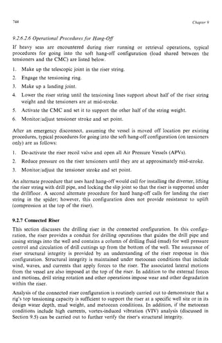 744 zyxwvutsrqpo
Chapter z
9
9.2.6.2.6 Operational Proceduresfor Hang-Off zyxw
If heavy seas are encountered during riser running or retrieval operations, typical
procedures for going into the soft hang-off configuration (load shared between the
tensioners and the CMC) are listed below.
1.
2. Engage the tensioning ring.
3.
4.
Make up the telescopic joint in the riser string.
Make up a landing joint.
Lower the riser string until the tensioning lines support about half of the riser string
weight and the tensioners are at mid-stroke.
Activate the CMC and set it to support the other half of the string weight.
Monitorladjust tensioner stroke and set point. zyxw
5.
6.
After an emergency disconnect, assuming the vessel is moved off location per existing
procedures, typical procedures for going into the soft hang-off configuration (on tensioners
only) are as follows:
1.
2.
3.
An alternate procedure that uses hard hang-off would call for installing the diverter, lifting
the riser string with drill pipe, and locking the slipjoint so that the riser is supported under
the drillfloor. A second alternate procedure for hard hang-off calls for landing the riser
string in the spider; however, this configuration does not provide resistance to uplift
(compression at the top of the riser).
De-activate the riser recoil valve and open all Air Pressure Vessels (APVs).
Reduce pressure on the riser tensioners until they are at approximately mid-stroke.
Monitor/adjust the tensioner stroke and set point.
9.2.7 Connected Riser
This section discusses the drilling riser in the connected configuration. In this configu-
ration. the riser provides a conduit for drilling operations that guides the drill pipe and
casing strings into the well and contains a column of drilling fluid (mud) for well pressure
control and circulation of drill cuttings up from the bottom of the well. The assurance of
riser structural integrity is provided by an understanding of the riser response in this
configuration. Structural integrity is maintained under metocean conditions that include
wind, waves, and currents that apply forces to the riser. The associated lateral motions
from the vessel are also imposed at the top of the riser. In addition to the external forces
and motions, drill string rotation and other operations impose wear and other degradation
within the riser.
Analysis of the connected riser configuration is routinely carried out to demonstrate that a
rig's top tensioning capacity is sufficient to support the riser at a specific well site or in its
design water depth, mud weight, and metocean conditions. In addition, if the metocean
conditions include high currents, vortex-induced vibration (VIV) analysis (discussed in
Section 9.5) can be carried out to further verify the riser's structural integrity.
 