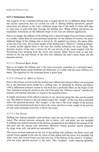 Drilling and Production zyxwvutsrq
Riser3 zyxwvuts
145 z
9.2.7.1 Performance Drivers zyxwvu
The integrity of the connected drilling riser is largely driven by its deflected shape during
the various operations that are carried out with it. During drilling operations, greater
restrictions are placed on the riser’s deflected shape due to the need to rotate drill pipe
or strip (run or pull) drill pipe through the drilling riser. When drilling operations are
suspended, restrictions on the deflected shape of the riser are reduced significantly.
Due to its length, the stiffness of the drilling riser is derived largely from its tension (similar
to a cable), rather than its cross-sectional properties. In the absence of current, the mean
deflected shape of the drilling riser is driven by the applied top tension, the mean offset
at the top of the riser, the in-water weight of the drilling riser (“effective” tension gradient).
A current profile applies force to the riser that further influences the mean shape. The
dynamic motion of the riser is driven by the top motion of the vessel coupled with the
fluctuating force resulting from the waves and current. Other factors such as end con-
straints at the top and bottom of the riser also influence the riser’s mean shape and the
dynamic motion.
9.2.7.1.1 Tensioned Beam Model
Due to its length, the drilling riser is the most accurately modelled as a tensioned beam.
The tensioned beam model combines the behaviour of a cable with the local stiffness of a
beam. The equation for the tensioned beam is given later.
9.2.7.1.2 Concept of “Effective Tension”
Due to the column of mud inside the drilling riser, differential pressure effects are accounted
for in the tensioned beam model for a drilling riser. As discussed by McIver and Olson
(1981), differential pressure caused by the mud has a profound effect on the shape of the
riser. Instead of using the tension in the wall of the pipe, the “effective tension” includes the
internal and external pressures as noted in the equation below.
A simple calculation of the effective tension at any elevation along the riser can be carried
out. The effective tension is the top tension minus the “weight” of the riser that is installed
above the specified elevation. The “weight” of the riser is the in-air weight of the portion
of riser (and contained mud) that is above the water and the in-water weight of the portion
of riser (and contained mud) that is below the water.
9.2.7.1.3 Top Motion
Drilling riser analysis includes vessel motions, since the top of the riser is connected to the
vessel. The vertical motions, primarily due to heave, roll, and pitch, are not included
in drilling riser analysis because of the motion compensation provided by the actions of the
slip joint and the marine riser tensioners. However, lateral motions caused primarily
by surge, sway, roll, and pitch are accounted for.
The lateral motions imposed on the top of the drilling riser influence the direct wave and
current forces applied to the riser by virtue of their phase with the waves. For example, the
direct wave and current forces are relatively low if the motion of the vessel is “in-phase’’
with the water particle motions in the wave. This “in-phase’’ vessel response generally
 