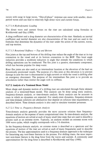 146 zyxwvutsrqpon
Chapter 9 z
occurs with surge in large waves. “Out-of-phase’’ response can occur with smaller, short-
period waves and can lead to relatively high direct wave and current forces. zy
9.2.7.1.4 Hydrodynamic Loading
The direct wave and current forces on the riser are calculated using formulas in
Krolikowski and Gay (1980). zyxwvu
A drag coefficient and a drag diameter are characteristics of the riser. Similarly an inertial
coefficient and inertial diameter are also characteristics of the riser and are used in the
formulas that determine the dynamics of the riser under the action of the current, waves,
and top motion.
9.2.7.1.5 Rotational Stiffness zyxwvu
-Top and Bottom
Flex joints at the top and bottom of the drilling riser reduce the angle of the riser at its top
connection to the vessel and at its bottom connection to the BOP. This local angle
reduction provides a moderate reduction in angle that extends the conditions in which
drilling operations can be conducted. The flex joint is a passive, elastomeric component,
which has become popular for deep water.
Riser flex joints are also used at an intermediate location at the elevation of the keel on
dynamically positioned vessels. The purpose of a flex joint at this elevation is to prevent
damage in case the riser is disconnected in high currents or while the vessel is drifting after
an emergency disconnect. The purpose of the intermediate flex joint is to provide an
articulation rather than restrict the angle with its stiffness.
9.2.7.2 Analysis of a Tensioned Beam Model
Mean shape and dynamic motion of a drilling riser are calculated through finite element
analysis of a tensioned-beam model. This analysis can be done using static analysis,
frequency-domain analysis, or time-domain analysis. Static analysis can be accurate in
cases in which no dynamics are expected. For steady-state dynamics, frequency-domain
and time-domain solutions are alternatives that depend on solution time requirements, as
described below. Time domain analysis is also used to simulate transient processes.
9.2.7.2.1 Time zyxwvu
vs. Frequency-Domain Analysis
Time-domain analysis generally provides the more accurate solution than frequency-
domain analysis at the expense of more computational time. In time-domain analysis, the
equations of motion are solved at each of many small time steps that are used to describe a
process such as an extreme storm. Typically, an analysis models an extreme storm with
1000 wave cycles, which roughly corresponds with a 3-h duration.
In the frequency-domain analysis, an extreme storm is described as a spectrum and the
equations of motion of the riser are solved at each of many frequencies used to describe
the process. The key approximation used in a frequency-domain approach is the technique
for linearising any non-linear features in the process. For drilling risers, the most impor-
tant non-linear feature is the drag force from the waves and current. A commonly used
approximation for the drag force is described in Krolikowski and Gay (1980).
 