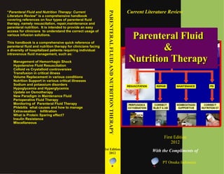 Parenteral Fluid
&
Nutrition Therapy
Current Literature Review
First Edition
2012
Parenteral Fluid
&
Nutrition Therapy
With the Compliments of
“Parenteral Fluid and Nutrition Therapy: Current
Literature Review” is a comprehensive handbook
covering references on four types of parenteral fluid
therapy, namely resuscitation, repair,maintenance and
parenteral nutrition. It is intended to provide an easy
access for clinicians to understand the correct usage of
various infusion solutions.
This handbook is a comprehensive quick reference of
parenteral fluid and nutrition therapy for clinicians facing
a diversity of hospitalized patients requiring individual
intravenous fluid management, such as:
0 DQDJHP HQWRI +HP RUUKDJLF 6KRFN
+ SRWHQVLYH) OXLG5 HVXVFLWDWLRQ
&ROORLGYV &U VWDOORLGFRQWURYHUVLHV
7UDQVIXVLRQLQFULWLFDOLOOQHVV
9ROXP H5 HSODFHP HQWLQYDULRXV FRQGLWLRQV
1 XWULWLRQ6XSSRUWLQYDULRXV FULWLFDOLOOQHVVHV
6RGLXP DQGSRWDVVLXP GLVRUGHUV
+ SRJO FHP LDDQG+ SHUJO FHP LD
8 SGDWHRQ2 VP RWKHUDS
1 HZ 3DUDGLJP LQ0 DLQWHQDQFH) OXLG
3HULRSHUDWLYH) OXLG7KHUDS
0 RQLWRULQJ RI 3DUHQWHUDO) OXLG7KHUDS
3KOHELWLV Z KDWFDXVHV DQGKRZ WR P DQDJH
( [ WUDYDVDWLRQ ,QILOWUDWLRQ
: KDWLV 3URWHLQ 6SDULQJ HIIHFW"
,QVXOLQ5 HVLVWDQFH
0 LVFHOODQHRXV
PARENTERALFLUIDANDNUTRITIONTHERAPY
1st Edition
2012
PT Otsuka Indonesia
 