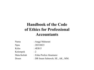 Handbook of the Code
of Ethics for Professional
Accountants
Nama
Npm
Kelas
Kelompok
Mata Kuliah
Dosen

: Anggi Maharani
: 20210823
: 4EB15
:2
: Etika Profesi Akuntansi
: DR Imam Subaweh, SE., AK., MM.

 