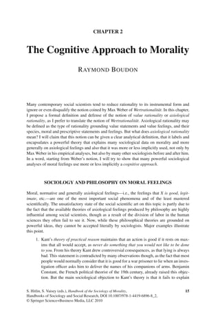 CHAPTER 2
The Cognitive Approach to Morality
RAYMOND BOUDON
Many contemporary social scientists tend to reduce rationality to its instrumental form and
ignore or even disqualify the notion coined by Max Weber of Wertrationalität. In this chapter,
I propose a formal deﬁnition and defense of the notion of value rationality or axiological
rationality, as I prefer to translate the notion of Wertrationalität. Axiological rationality may
be deﬁned as the type of rationality grounding value statements and value feelings, and their
species, moral and prescriptive statements and feelings. But what does axiological rationality
mean? I will claim that this notion can be given a clear analytical deﬁnition, that it labels and
encapsulates a powerful theory that explains many sociological data on morality and more
generally on axiological feelings and also that it was more or less implicitly used, not only by
Max Weber in his empirical analyses, but also by many other sociologists before and after him.
In a word, starting from Weber’s notion, I will try to show that many powerful sociological
analyses of moral feelings use more or less implicitly a cognitive approach.
SOCIOLOGY AND PHILOSOPHY ON MORAL FEELINGS
Moral, normative and generally axiological feelings—i.e., the feelings that X is good, legit-
imate, etc.—are one of the most important social phenomena and of the least mastered
scientiﬁcally. The unsatisfactory state of the social scientiﬁc art on this topic is partly due to
the fact that the available theories of axiological feelings produced by philosophy are highly
inﬂuential among social scientists, though as a result of the division of labor in the human
sciences they often fail to see it. Now, while these philosophical theories are grounded on
powerful ideas, they cannot be accepted literally by sociologists. Major examples illustrate
this point.
1. Kant’s theory of practical reason maintains that an action is good if it rests on max-
ims that all would accept, as never do something that you would not like to be done
to you. From his theory Kant drew controversial consequences, as that lying is always
bad. This statement is contradicted by many observations though, as the fact that most
people would normally consider that it is good for a war prisoner to lie when an inves-
tigation ofﬁcer asks him to deliver the names of his companions of arms. Benjamin
Constant, the French political theorist of the 19th century, already raised this objec-
tion. But the main sociological objection to Kant’s theory is that it fails to explain
15S. Hitlin, S. Vaisey (eds.), Handbook of the Sociology of Morality,
Handbooks of Sociology and Social Research, DOI 10.1007/978-1-4419-6896-8_2,
© Springer Science+Business Media, LLC 2010
 