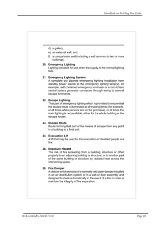 Handbook on Building Fire Codes
IITK-GSDMA-Fire 05-V3.0 Page 10
d) a gallery;
e) an external wall; and
f) a compartment wall (including a wall common to two or more
buildings).
20. Emergency Lighting
Lighting provided for use when the supply to the normal lighting
fails.
21. Emergency Lighting System:
A complete but discrete emergency lighting installation from
standby power source to the emergency lighting lamp(s), for
example, self contained emergency luminaire or a circuit from
central battery generator connected through wiring to several
escape luminaries.
22. Escape Lighting:
That part of emergency lighting which is provided to ensure that
the escape route is illuminated at all material times (for example,
at all times when persons are on the premises), or at times the
main lighting is not available, either for the whole building or the
escape routes.
23. Escape Route
Route forming that part of the means of escape from any point
in a building to a final exit.
24. Evacuation Lift
A lift that may be used for the evacuation of disabled people in a
fire.
25. Exposure Hazard
The risk of fire spreading from a building, structure or other
property to an adjoining building or structure, or to another part
of the same building or structure by radiated heat across the
intervening space.
26 Fire Damper
A closure which consists of a normally held open damper installed
in an air distribution system or in a wall or floor assembly and
designed to close automatically in the event of a fire in order to
maintain the integrity of fire separation.
 