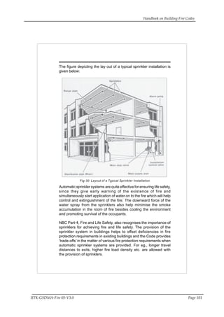 Handbook on Building Fire Codes
IITK-GSDMA-Fire 05-V3.0 Page 101
The figure depicting the lay out of a typical sprinkler installation is
given below:
Fig-30 Layout of a Typical Sprinkler Installation
Automatic sprinkler systems are quite effective for ensuring life safety,
since they give early warning of the existence of fire and
simultaneously start application of water on to the fire which will help
control and extinguishment of the fire. The downward force of the
water spray from the sprinklers also help minimise the smoke
accumulation in the room of fire besides cooling the environment
and promoting survival of the occupants.
NBC Part-4, Fire and Life Safety, also recognises the importance of
sprinklers for achieving fire and life safety. The provision of the
sprinkler system in buildings helps to offset deficiencies in fire
protection requirements in existing buildings and the Code provides
‘trade-offs’ in the matter of various fire protection requirements when
automatic sprinkler systems are provided. For eg., longer travel
distances to exits, higher fire load density etc. are allowed with
the provision of sprinklers.
 