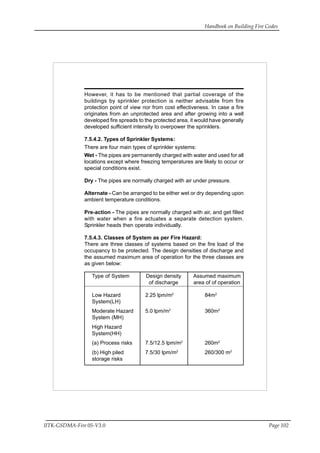 Handbook on Building Fire Codes
IITK-GSDMA-Fire 05-V3.0 Page 102
However, it has to be mentioned that partial coverage of the
buildings by sprinkler protection is neither advisable from fire
protection point of view nor from cost effectiveness. In case a fire
originates from an unprotected area and after growing into a well
developed fire spreads to the protected area, it would have generally
developed sufficient intensity to overpower the sprinklers.
7.5.4.2. Types of Sprinkler Systems:
There are four main types of sprinkler systems:
Wet - The pipes are permanently charged with water and used for all
locations except where freezing temperatures are likely to occur or
special conditions exist.
Dry - The pipes are normally charged with air under pressure.
Alternate - Can be arranged to be either wet or dry depending upon
ambient temperature conditions.
Pre-action - The pipes are normally charged with air, and get filled
with water when a fire actuates a separate detection system.
Sprinkler heads then operate individually.
7.5.4.3. Classes of System as per Fire Hazard:
There are three classes of systems based on the fire load of the
occupancy to be protected. The design densities of discharge and
the assumed maximum area of operation for the three classes are
as given below:
Type of System Design density Assumed maximum
of discharge area of of operation
Low Hazard 2.25 lpm/m2
84m2
System(LH)
Moderate Hazard 5.0 lpm/m2
360m2
System (MH)
High Hazard
System(HH)
(a) Process risks 7.5/12.5 lpm/m2
260m2
(b) High piled 7.5/30 lpm/m2
260/300 m2
storage risks
 
