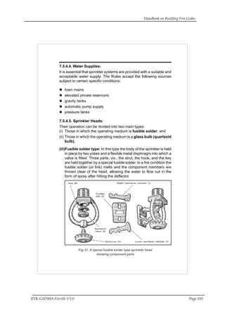 Handbook on Building Fire Codes
IITK-GSDMA-Fire 05-V3.0 Page 103
7.5.4.4. Water Supplies:
It is essential that sprinkler systems are provided with a suitable and
acceptable water supply. The Rules accept the following sources
subject to certain specific conditions:
town mains
elevated private reservoirs
gravity tanks
automatic pump supply
pressure tanks
7.5.4.5. Sprinkler Heads:
Their operation can be divided into two main types:
(i) Those in which the operating medium is fusible solder; and
(ii) Those in which the operating medium is a glass bulb (quartzoid
bulb).
(iii)Fusible solder type: In this type the body of the sprinkler is held
in place by two yokes and a flexible metal diaphragm into which a
valve is fitted. Three parts, viz., the strut, the hook, and the key
are held together by a special fusible solder. In a fire condition the
fusible solder (or link) melts and the component members are
thrown clear of the head, allowing the water to flow out in the
form of spray after hitting the deflector.
Fig-31 A typical fusible solder type sprinkler head
showing component parts
 