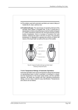 Handbook on Building Fire Codes
IITK-GSDMA-Fire 05-V3.0 Page 104
(iv)The solders used with automatic sprinklers are made of alloys of
metals like tin, lead, cadmium etc.
(v) Fusible bulb type: The second type of operating element of the
sprinkler head utilises a frangible bulb. In this, a small bulb of
special glass contains a liquid leaving a small air bubble entrapped
in it. When exposed to heat from fire, the liquid expands and the
bubble disappears. Due to increase of pressure the bulb
shatters, releasing the water in the form of spray. The operating
temperature is regulated by adjusting the amount of liquid, the
nature of the liquid itself, as well as the size of the bubble.
Fig-32 A typical fusible bulb type sprinkler head
showing component parts
7.5.4.6. Temperature Ratings of Automatic Sprinklers:
Automatic Sprinklers have various temperature ratings that are based
on standardised tests in which a sprinkler is immersed in a liquid,
and the temperature of the liquid raised slowly until the sprinkler
operates. All heads are marked with their operating temperature
ratings, and are colour coded for easy identification. Temperatures
and colours are as follows:
 