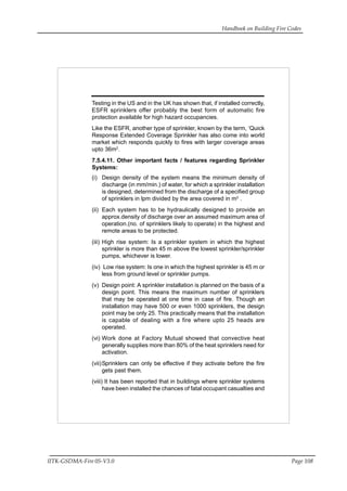 Handbook on Building Fire Codes
IITK-GSDMA-Fire 05-V3.0 Page 108
Testing in the US and in the UK has shown that, if installed correctly,
ESFR sprinklers offer probably the best form of automatic fire
protection available for high hazard occupancies.
Like the ESFR, another type of sprinkler, known by the term, ‘Quick
Response Extended Coverage Sprinkler has also come into world
market which responds quickly to fires with larger coverage areas
upto 36m2
.
7.5.4.11. Other important facts / features regarding Sprinkler
Systems:
(i) Design density of the system means the minimum density of
discharge (in mm/min.) of water, for which a sprinkler installation
is designed, determined from the discharge of a specified group
of sprinklers in lpm divided by the area covered in m2
.
(ii) Each system has to be hydraulically designed to provide an
approx.density of discharge over an assumed maximum area of
operation.(no. of sprinklers likely to operate) in the highest and
remote areas to be protected.
(iii) High rise system: Is a sprinkler system in which the highest
sprinkler is more than 45 m above the lowest sprinkler/sprinkler
pumps, whichever is lower.
(iv) Low rise system: Is one in which the highest sprinkler is 45 m or
less from ground level or sprinkler pumps.
(v) Design point: A sprinkler installation is planned on the basis of a
design point. This means the maximum number of sprinklers
that may be operated at one time in case of fire. Though an
installation may have 500 or even 1000 sprinklers, the design
point may be only 25. This practically means that the installation
is capable of dealing with a fire where upto 25 heads are
operated.
(vi) Work done at Factory Mutual showed that convective heat
generally supplies more than 80% of the heat sprinklers need for
activation.
(vii)Sprinklers can only be effective if they activate before the fire
gets past them.
(viii) It has been reported that in buildings where sprinkler systems
have been installed the chances of fatal occupant casualties and
 