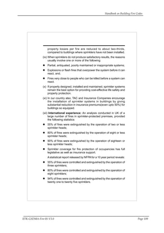 Handbook on Building Fire Codes
IITK-GSDMA-Fire 05-V3.0 Page 109
property losses per fire are reduced to about two-thirds,
compared to buildings where sprinklers have not been installed.
(ix) When sprinklers do not produce satisfactory results, the reasons
usually involve one or more of the following:
Partial, antiquated, poorly maintained or inappropriate systems;
Explosions or flash fires that overpower the system before it can
react, and;
Fires very close to people who can be killed before a system can
react.
(x) If properly designed, installed and maintained, sprinkler systems
remain the best option for providing cost-effective life safety and
property protection.
(xi) In our country also, TAC and Insurance Companies encourage
the installation of sprinkler systems in buildings by giving
substantial reduction in insurance premiums(even upto 50%) for
buildings so equipped.
(xii) International experience: An analysis conducted in UK of a
large number of fires in sprinkler-protected premises, provided
the following statistics:
55% of fires were extinguished by the operation of two or less
sprinkler heads;
80% of fires were extinguished by the operation of eight or less
sprinkler heads;
90% of fires were extinguished by the operation of eighteen or
less sprinkler heads;
Sprinkler coverage for fire protection of occupancies has full
legislative as well as insurance support.
Astatistical report released by NFPAfor a 10 year period reveals:
55% of fires were controlled and extinguished by the operation of
three sprinklers;
80% of fires were controlled and extinguished by the operation of
eight sprinklers;
94% of fires were controlled and extinguished by the operation of
twenty one to twenty five sprinklers.
 