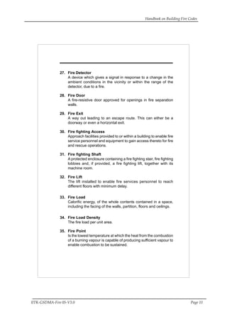 Handbook on Building Fire Codes
IITK-GSDMA-Fire 05-V3.0 Page 11
27. Fire Detector
A device which gives a signal in response to a change in the
ambient conditions in the vicinity or within the range of the
detector, due to a fire.
28. Fire Door
A fire-resistive door approved for openings in fire separation
walls.
29. Fire Exit
A way out leading to an escape route. This can either be a
doorway or even a horizontal exit.
30. Fire fighting Access
Approach facilities provided to or within a building to enable fire
service personnel and equipment to gain access thereto for fire
and rescue operations.
31. Fire fighting Shaft
A protected enclosure containing a fire fighting stair, fire fighting
lobbies and, if provided, a fire fighting lift, together with its
machine room.
32. Fire Lift
The lift installed to enable fire services personnel to reach
different floors with minimum delay.
33. Fire Load
Calorific energy, of the whole contents contained in a space,
including the facing of the walls, partition, floors and ceilings.
34. Fire Load Density
The fire load per unit area.
35. Fire Point
Is the lowest temperature at which the heat from the combustion
of a burning vapour is capable of producing sufficient vapour to
enable combustion to be sustained.
 