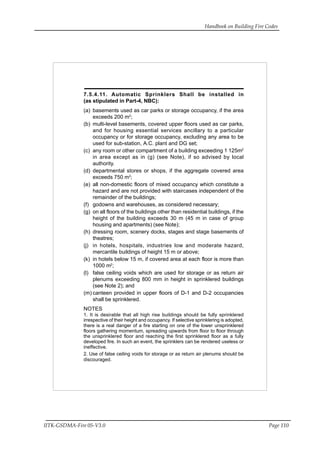 Handbook on Building Fire Codes
IITK-GSDMA-Fire 05-V3.0 Page 110
7.5.4.11. Automatic Sprinklers Shall be installed in
(as stipulated in Part-4, NBC):
(a) basements used as car parks or storage occupancy, if the area
exceeds 200 m2
;
(b) multi-level basements, covered upper floors used as car parks,
and for housing essential services ancillary to a particular
occupancy or for storage occupancy, excluding any area to be
used for sub-station, A.C. plant and DG set;
(c) any room or other compartment of a building exceeding 1 125m2
in area except as in (g) (see Note), if so advised by local
authority.
(d) departmental stores or shops, if the aggregate covered area
exceeds 750 m2
;
(e) all non-domestic floors of mixed occupancy which constitute a
hazard and are not provided with staircases independent of the
remainder of the buildings;
(f) godowns and warehouses, as considered necessary;
(g) on all floors of the buildings other than residential buildings, if the
height of the building exceeds 30 m (45 m in case of group
housing and apartments) (see Note);
(h) dressing room, scenery docks, stages and stage basements of
theatres;
(j) in hotels, hospitals, industries low and moderate hazard,
mercantile buildings of height 15 m or above;
(k) in hotels below 15 m, if covered area at each floor is more than
1000 m2
;
(l) false ceiling voids which are used for storage or as return air
plenums exceeding 800 mm in height in sprinklered buildings
(see Note 2); and
(m) canteen provided in upper floors of D-1 and D-2 occupancies
shall be sprinklered.
NOTES
1. It is desirable that all high rise buildings should be fully sprinklered
irrespective of their height and occupancy. If selective sprinklering is adopted,
there is a real danger of a fire starting on one of the lower unsprinklered
floors gathering momentum, spreading upwards from floor to floor through
the unsprinklered floor and reaching the first sprinklered floor as a fully
developed fire. In such an event, the sprinklers can be rendered useless or
ineffective.
2. Use of false ceiling voids for storage or as return air plenums should be
discouraged.
 