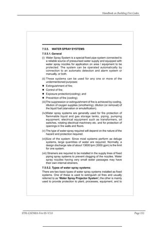 Handbook on Building Fire Codes
IITK-GSDMA-Fire 05-V3.0 Page 111
7.5.5. WATER SPRAY SYSTEMS
7.5.5.1. General
(i) Water Spray System is a special fixed pipe system connected to
a reliable source of pressurised water supply and equipped with
water spray nozzles for application on area / equipment to be
protected. The system can be operated automatically by
connection to an automatic detection and alarm system or
manually, or both.
(ii) These systems can be used for any one or more of the
undermentioned purposes:
Extinguishment of fire;
Control of fire;
Exposure protection(cooling); and
Prevention of fire (cooling).
(iii)The suppression or extinguishment of fire is achieved by cooling,
dilution of oxygen supplies (smothering), dilution (or removal) of
the liquid fuel (starvation or emulsification).
(iv)Water spray systems are generally used for fire protection of
flammable liquid and gas storage tanks, piping, pumping
equipment, electrical equipment such as transformers, oil
switches, rotating electrical machinery etc. and for protection of
openings in fire walls and floors.
(v) The type of water spray required will depend on the nature of the
hazard and protection required.
(vi)Size of the system: Since most systems perform as deluge
systems, large quantities of water are required. Normally, a
design discharge rate of about 13600 lpm (3000 gpm) is the limit
for one system.
(vii) Strainers are required to be installed in the supply lines of fixed
piping spray systems to prevent clogging of the nozzles. Water
spray nozzles having very small water passages may have
their own internal strainers.
7.5.5.2. Types of water spray systems:
There are two basic types of water spray systems installed as fixed
systems. One of these is used to extinguish oil fires and usually
referred to as ‘Water Spray Projector System’; the other is mainly
used to provide protection to plant, processes, equipment, and to
 