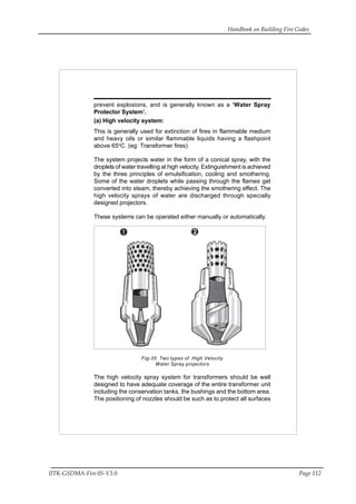 Handbook on Building Fire Codes
IITK-GSDMA-Fire 05-V3.0 Page 112
prevent explosions, and is generally known as a ‘Water Spray
Protector System’.
(a) High velocity system:
This is generally used for extinction of fires in flammable medium
and heavy oils or similar flammable liquids having a flashpoint
above 65o
C. (eg: Transformer fires)
The system projects water in the form of a conical spray, with the
droplets of water travelling at high velocity. Extinguishment is achieved
by the three principles of emulsification, cooling and smothering.
Some of the water droplets while passing through the flames get
converted into steam, thereby achieving the smothering effect. The
high velocity sprays of water are discharged through specially
designed projectors.
These systems can be operated either manually or automatically.
Fig-35 Two types of High Velocity
Water Spray projectors
The high velocity spray system for transformers should be well
designed to have adequate coverage of the entire transformer unit
including the conservation tanks, the bushings and the bottom area.
The positioning of nozzles should be such as to protect all surfaces
 