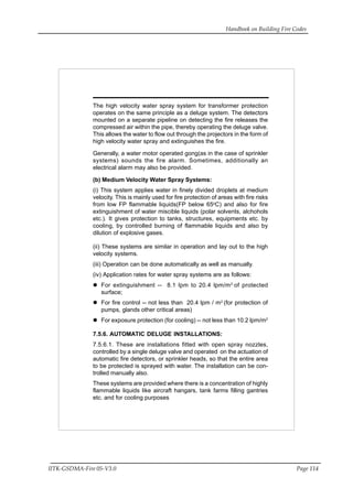 Handbook on Building Fire Codes
IITK-GSDMA-Fire 05-V3.0 Page 114
The high velocity water spray system for transformer protection
operates on the same principle as a deluge system. The detectors
mounted on a separate pipeline on detecting the fire releases the
compressed air within the pipe, thereby operating the deluge valve.
This allows the water to flow out through the projectors in the form of
high velocity water spray and extinguishes the fire.
Generally, a water motor operated gong(as in the case of sprinkler
systems) sounds the fire alarm. Sometimes, additionally an
electrical alarm may also be provided.
(b) Medium Velocity Water Spray Systems:
(i) This system applies water in finely divided droplets at medium
velocity. This is mainly used for fire protection of areas with fire risks
from low FP flammable liquids(FP below 65o
C) and also for fire
extinguishment of water miscible liquids (polar solvents, alchohols
etc.). It gives protection to tanks, structures, equipments etc. by
cooling, by controlled burning of flammable liquids and also by
dilution of explosive gases.
(ii) These systems are similar in operation and lay out to the high
velocity systems.
(iii) Operation can be done automatically as well as manually.
(iv) Application rates for water spray systems are as follows:
For extinguishment -- 8.1 lpm to 20.4 lpm/m2
of protected
surface;
For fire control -- not less than 20.4 lpm / m2
(for protection of
pumps, glands other critical areas)
For exposure protection (for cooling) -- not less than 10.2 lpm/m2
7.5.6. AUTOMATIC DELUGE INSTALLATIONS:
7.5.6.1. These are installations fitted with open spray nozzles,
controlled by a single deluge valve and operated on the actuation of
automatic fire detectors, or sprinkler heads, so that the entire area
to be protected is sprayed with water. The installation can be con-
trolled manually also.
These systems are provided where there is a concentration of highly
flammable liquids like aircraft hangars, tank farms filling gantries
etc. and for cooling purposes
 