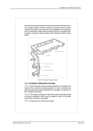 Handbook on Building Fire Codes
IITK-GSDMA-Fire 05-V3.0 Page 115
The deluge system primarily caters for special hazards where
intensive fires with a very fast rate of fire propagation are expected,
and it is desirable to apply water simultaneously over complete area.
A diagram showing a typical system with component parts is given
below.
Fig-38 A typical deluge system
7.5.7. AUTOMATIC DRENCHER SYSTEMS
7.5.7.1. While sprinkler system provides protection for buildings from
internal fires, drencher systems(placed on roofs, windows and
external openings) protect buildings from damage by exposure to
fire in adjacent premises.
7.5.7.2. The system comprises of drencher heads, generally similar
to those of sprinklers, which may be sealed or open (in the latter
case water is turned on manually).
7.5.7.3. Drenchers are of three main types:
 