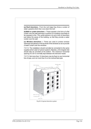 Handbook on Building Fire Codes
IITK-GSDMA-Fire 05-V3.0 Page 116
(a) Roof drenchers - From the roof edge they throw a curtain of
water upwards which then runs down the roof;
(b)Wall or curtain drenchers -- These operate in the form of a flat
curtain over the wall openings or portions of a building most likely to
be exposed to fire. The usual practice is to put a line of drenchers
just below the eaves of the building, so that they provide a water
curtain over the wall
(c) Window drenchers -- These are used to protect window
openings and placed on the top level of the windows so as to provide
a water curtain over the windows.
7.5.7.4. The installation should normally be connected to the same
supplies which cater to hydrant systems. Besides, a fire brigade inlet
should also be provided at the bottom. The maximum horizontal
spacing of 2.5m is normally kept between the drencher heads
7.5.7.5. Not more than 12 drenchers may be fixed on any horizontal
line of pipe, and not more than 6 on the vertical feed pipe.
Fig-39 A typical drencher system
 