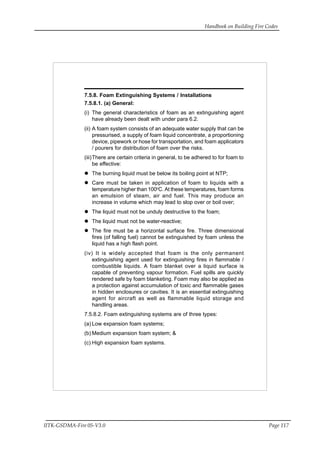 Handbook on Building Fire Codes
IITK-GSDMA-Fire 05-V3.0 Page 117
7.5.8. Foam Extinguishing Systems / Installations
7.5.8.1. (a) General:
(i) The general characteristics of foam as an extinguishing agent
have already been dealt with under para 6.2.
(ii) A foam system consists of an adequate water supply that can be
pressurised, a supply of foam liquid concentrate, a proportioning
device, pipework or hose for transportation, and foam applicators
/ pourers for distribution of foam over the risks.
(iii)There are certain criteria in general, to be adhered to for foam to
be effective:
The burning liquid must be below its boiling point at NTP;
Care must be taken in application of foam to liquids with a
temperature higher than 100o
C. At these temperatures, foam forms
an emulsion of steam, air and fuel. This may produce an
increase in volume which may lead to slop over or boil over;
The liquid must not be unduly destructive to the foam;
The liquid must not be water-reactive;
The fire must be a horizontal surface fire. Three dimensional
fires (of falling fuel) cannot be extinguished by foam unless the
liquid has a high flash point.
(iv) It is widely accepted that foam is the only permanent
extinguishing agent used for extinguishing fires in flammable /
combustible liquids. A foam blanket over a liquid surface is
capable of preventing vapour formation. Fuel spills are quickly
rendered safe by foam blanketing. Foam may also be applied as
a protection against accumulation of toxic and flammable gases
in hidden enclosures or cavities. It is an essential extinguishing
agent for aircraft as well as flammable liquid storage and
handling areas.
7.5.8.2. Foam extinguishing systems are of three types:
(a) Low expansion foam systems;
(b) Medium expansion foam system; &
(c) High expansion foam systems.
 