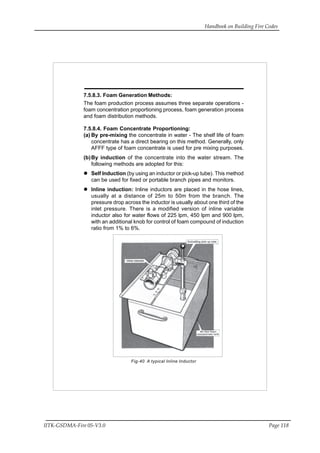 Handbook on Building Fire Codes
IITK-GSDMA-Fire 05-V3.0 Page 118
7.5.8.3. Foam Generation Methods:
The foam production process assumes three separate operations -
foam concentration proportioning process, foam generation process
and foam distribution methods.
7.5.8.4. Foam Concentrate Proportioning:
(a) By pre-mixing the concentrate in water - The shelf life of foam
concentrate has a direct bearing on this method. Generally, only
AFFF type of foam concentrate is used for pre mixing purposes.
(b)By induction of the concentrate into the water stream. The
following methods are adopted for this:
Self Induction (by using an inductor or pick-up tube). This method
can be used for fixed or portable branch pipes and monitors.
Inline induction: Inline inductors are placed in the hose lines,
usually at a distance of 25m to 50m from the branch. The
pressure drop across the inductor is usually about one third of the
inlet pressure. There is a modified version of inline variable
inductor also for water flows of 225 lpm, 450 lpm and 900 lpm,
with an additional knob for control of foam compound of induction
ratio from 1% to 6%.
Fig-40 A typical Inline Inductor
 