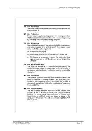 Handbook on Building Fire Codes
IITK-GSDMA-Fire 05-V3.0 Page 12
36. Fire Prevention
The whole set of precautions to prevent the outbreak of fire and
to limit its effects.
37. Fire Protection
Design features, systems or equipment in a building, structure
or other fire risk, to minimise the danger to persons and property
by detecting, containing and/or extinguising fires.
38. Fire Resistance
Fire resistance is a property of an element of building construction
and is the measure of its ability to satisfy for a stated period
some or all of the following criteria:
(a) Resistance to collapse
(b) Resistance to penetration of flame and hot gases, and
(c) Resistance to temperature rise on the unexposed face
upto a maximum of 180o
C and / or average temperature
of 150o
C
39. Fire Resistance Rating
The time that a material or construction will withstand the
standard fire exposure as determined by fire test done in
accordance with the standard methods of fire tests of materials/
structures.
40. Fire Separation
The distance in meters measured from the external wall of the
building concerned to the external wall of any other building on
the site, or from other site, or from the opposite side of street or
other public space to the building for the purpose of preventing
the spread of fire.
41. Fire Separating Wall:
The wall provides complete separation of one building from
another, or part of a building from another part of the same
building, to prevent any communication of fire or heat
transmission to wallitself which may cause or assist in the
combustion of materials on the side opposite to that portion which
may be on fire.
 