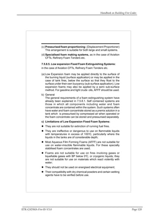 Handbook on Building Fire Codes
IITK-GSDMA-Fire 05-V3.0 Page 120
(c) Pressurised foam proportioning: (Displacement Proportioner)
This arrangement is suitable for both large and small systems.
(d) Specialised foam making systems, as in the case of Aviation
CFTs, Refinery Foam Tenders etc.
7.5.8.5. Low expansion Fixed Foam Extinguishing Systems:
in the case of Aviation CFTs, Refinery Foam Tenders etc.
(a) Low Expansion foam may be applied directly to the surface of
the burning liquid (surface application) or may be applied in the
case of tank fires, below the surface so that they float to the
surface under their own buoyancy (sub-surface application). Low
expansion foams may also be applied by a semi sub-surface
method. For gasoline and light crude oils, AFFF should be used.
b) General
The general requirements of a foam extinguishing system have
already been explained in 7.5.8.1. Self contained systems are
those in which all components including water and foam
concentrate are contained within the system. Such systems often
have water and foam concentrate stored as a premix solution in a
tank which is pressurised by compressed air when operated or
the foam concentrate can be stored and pressurised separately.
c) Limitations of Low Expansion Fixed Foam Systems:
They are not suitable for extinction of running fuel fires.
They are ineffective or dangerous to use on flammable liquids
with temperatures in excess of 100o
C, particularly where the
liquids in the tanks are of considerable depth;
Most Aqueous Film Forming Foams (AFFF) are not suitable for
use on water-miscible flammable liquids. For these specially
stabilised foam concentrates are used;
Foams are not suitable for use on fires involving gases or
liquefiable gases with BP below 0o
C, or cryogenic liquids; they
are not suitable for use on materials which react violently with
water;
They should not be used on energised electrical equipment;
Their compatibility with dry chemical powders and certain wetting
agents have to be verified before use.
 