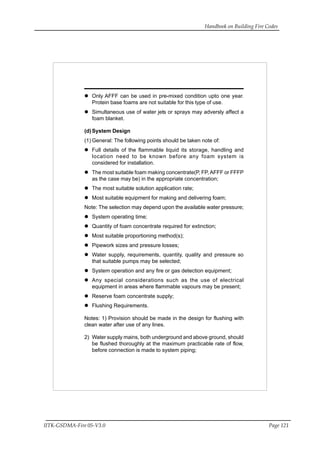 Handbook on Building Fire Codes
IITK-GSDMA-Fire 05-V3.0 Page 121
Only AFFF can be used in pre-mixed condition upto one year.
Protein base foams are not suitable for this type of use.
Simultaneous use of water jets or sprays may adversly affect a
foam blanket.
(d)System Design
(1) General: The following points should be taken note of:
Full details of the flammable liquid its storage, handling and
location need to be known before any foam system is
considered for installation.
The most suitable foam making concentrate(P, FP, AFFF or FFFP
as the case may be) in the appropriate concentration;
The most suitable solution application rate;
Most suitable equipment for making and delivering foam;
Note: The selection may depend upon the available water pressure;
System operating time;
Quantity of foam concentrate required for extinction;
Most suitable proportioning method(s);
Pipework sizes and pressure losses;
Water supply, requirements, quantity, quality and pressure so
that suitable pumps may be selected;
System operation and any fire or gas detection equipment;
Any special considerations such as the use of electrical
equipment in areas where flammable vapours may be present;
Reserve foam concentrate supply;
Flushing Requirements.
Notes: 1) Provision should be made in the design for flushing with
clean water after use of any lines.
2) Water supply mains, both underground and above ground, should
be flushed thoroughly at the maximum practicable rate of flow,
before connection is made to system piping;
 