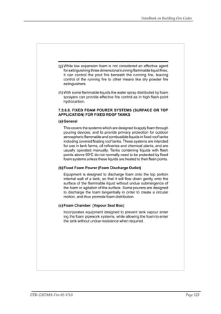 Handbook on Building Fire Codes
IITK-GSDMA-Fire 05-V3.0 Page 125
(g) While low expansion foam is not considered an effective agent
for extinguishing three dimensional running flammable liquid fires,
it can control the pool fire beneath the running fire, leaving
control of the running fire to other means like dry powder fire
extinguishers.
(h) With some flammable liquids the water spray distributed by foam
sprayers can provide effective fire control as in high flash point
hydrocarbon.
7.5.8.8. FIXED FOAM POURER SYSTEMS (SURFACE OR TOP
APPLICATION) FOR FIXED ROOF TANKS
(a) General
This covers the systems which are designed to apply foam through
pouring devices, and to provide primary protection for outdoor
atmospheric flammable and combustible liquids in fixed roof tanks
including covered floating roof tanks. These systems are intended
for use in tank farms, oil refineries and chemical plants, and are
usually operated manually. Tanks containing liquids with flash
points above 60o
C do not normally need to be protected by fixed
foam systems unless these liquids are heated to their flash points.
(b)Fixed Foam Pourer (Foam Discharge Outlet)
Equipment is designed to discharge foam onto the top portion
internal wall of a tank, so that it will flow down gently onto the
surface of the flammable liquid without undue submergence of
the foam or agitation of the surface. Some pourers are designed
to discharge the foam tangentially in order to create a circular
motion, and thus promote foam distribution.
(c) Foam Chamber (Vapour Seal Box)
Incorporates equipment designed to prevent tank vapour enter
ing the foam pipework systems, while allowing the foam to enter
the tank without undue resistance when required.
 