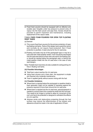 Handbook on Building Fire Codes
IITK-GSDMA-Fire 05-V3.0 Page 128
(i) Fixed foam pourers should be equipped with an effective and
durable seal, frangible under low pressure to prevent entry of
vapour into the foam pourer and pipe lines. Access should be
provided to permit inspection and maintenance, including
replacement of the vapour seals.
7.5.8.9. FIXED FOAM POURERS FOR OPEN TOP FLOATING
ROOF TANKS
(a) General
(i) This covers fixed foam pourers for the primary protection of open
top floating roof tanks. Tanks of this design have a good fire record
and normally do not require fixed protection. But if fixed
protection is pecified, it need only be for the rim seal area.
(ii) Floating roof seals may be of the pantograph type or may be a
tube seal with metal weather shield. Foam should be discharged
into the seal area behind a foam dam secured to the floating roof,
or should be injected below the pantograph seal, or behind the
metal weather shield into the rim seal area in the case of tube
seal designs.
Note: Portable foam branches are also suitable for extinguishing rim
fires in floating roof tanks.
(iii) Possible Advantages
Total foam output reaches the rim seal area.
Using foam pourers and a foam dam, the equipment is simple
and requires only moderate maintenance.
Foam is applied gently without severe mixing with the fuel.
(iv) Possible limitations
Where foam is injected below the pantograph or weather shield a
foam generator might not be capable of operating against the
pressure required to force foam around the rim seal area.
Where foam is injected into the rim seal area, special pipework is
needed to conduct foam from outside the shell onto the roof area.
This needs to be hinged or jointed to allow for movement of the
roof, and has to be protected or designed to withstand the effects
of a rim seal fire.
Adverse winds and obstructions projecting through the fuel
surface may reduce the effectiveness of the system and
allowance should be made in the rate of application of foam.
 
