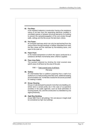 Handbook on Building Fire Codes
IITK-GSDMA-Fire 05-V3.0 Page 13
42. Fire Stop:
A fire resistant material or construction having a fire resistance
rating of not less than the separating elements installed in
concealed spaces or between structural elements of a building
to prevent the spread/propagation of fire and smoke through
walls, ceilings and the like as per the laid down criteria.
43. Fire Tower:
An enclosed staircase which can only be approached from the
various floors through landings or lobbies separated from both
the floor areas and the staircase by fire-resisting doors, and
open to the outer air.
44. Flash Point
Is the lowest temperature at which the vapour produced by a
substance will flash momentarily when a flame is applied.
45. Floor Area Ratio
The quotient obtained by dividing the total covered area
(plinth area) of all floors by the area of the plot;
FAR = Total covered area of all floors
Plot area
46. Gallery
An intermediate floor or platform projecting from a wall of an
auditorium or a hall providing extra floor area, additional seating
accommodation etc. It shall also include the structures provided
for seating in stadia.
47. Group Housing
Group or multi-storeyed housing for more than one dwelling unit,
where land is owned jointly (as in the case of co-operative
societies or the public agencies, such as local authorities or
housing boards, etc.) and the construction is undertaken by one
Agency/Authority.
48. High Rise Building
As per NBC Part-4, all buildings 15m and above in height shall
be considered as high rise buildings.
 