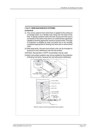 Handbook on Building Fire Codes
IITK-GSDMA-Fire 05-V3.0 Page 131
7.5.8.11. SEMI SUB-SURFACE SYSTEMS
(a) General
(i) This covers systems from which foam is applied to the surface of
oil storage tanks via a flexible hose rising from the base of the
tank. A special container within the tank houses the hose and is
connected at the base of the tank to an external foam generator
capable of working against the maximum product head. This type
of protection is suitable for fixed roof tanks but is not normally
considered appropriate for floating roof tanks with or without fixed
roofs.
(ii) With large tanks, the semi sub-surface units can be arranged to
produce an even distribution over the fuel surface.
(iii)Protein, fluoroprotein or AFFF concentrates may be used.
(iv)Semi sub-surface systems may not be suitable for the protection
of floating roof tanks, because the roof will prevent distribution.
Fig-45 Layout of semi subsurface foam system
 