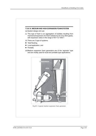 Handbook on Building Fire Codes
IITK-GSDMA-Fire 05-V3.0 Page 133
7.5.8.14. MEDIUM AND HIGH EXPANSION FOAM SYSTEM
(a) System design and use:
(i) This type of foam is an aggregation of bubbles resulting from
mechanical expansion of a foam solution by air or by other gases,
with expansion ratios in the range of 50:1 to 1000:1
(ii) There are 3 type of systems:
Total flooding,
Local application, and
Portable.
(iii)Medium expansion foam generators are of the ‘aspirator’ type
and are mostly used for local and portable type applications.
Fig-46 A typical medium expansion foam generator
 
