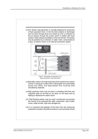 Handbook on Building Fire Codes
IITK-GSDMA-Fire 05-V3.0 Page 134
(iv)The ‘blower’ type generator is normally designed for production
of high expansion foam. In this the foam solution is discharged
onto a screen through which air is blown by a fan or a blower. As
the air passes through the screen which is wetted with foam
solution, large masses of bubbles or foam are formed. The blower
may be powered by a hydraulic or water motor, compressed air
or gas, an electric motor, or an internal combustion engine.
Fig-47 Principles of operation of a
high expansion foam generator
(v) Basically, medium and high expansion foam systems are used to
control or extinguish surface fires in flammable and combustible
liquids and solids, and deep-seated fires involving solid
smouldering materials.
(vi)High expansion foam may be used in controlling LNG fires and
unignited spills by forming an ice layer on the liquid and by
helping to disperse the vapour cloud.
(vii) Total flooding system may be used in enclosures surrounding
the hazard to be protected like walls, basements, ship’s holds,
mines, cable tunnels, high-rack storages etc.
(viii) It is important that leakage of the foam from the enclosures
protected is avoided. Windows and doors in such premises should
 