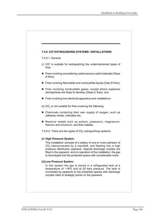 Handbook on Building Fire Codes
IITK-GSDMA-Fire 05-V3.0 Page 136
7.5.9. CO2
EXTINGUISHING SYSTEMS / INSTALLATIONS
7.5.9.1. General
(i) CO2
is suitable for extinguishing the undermentioned types of
fires:
Fires involving smouldering carbonaceous solid materials (Class
A fires);
Fires involving flammable and combustible liquids (Clas B fires);
Fires involving combustible gases, except where explosive
atmospheres are likely to develop (Class C fires); and
Fires involving live electrical apparatus and installations.
(ii) CO2
is not suitable for fires involving the following:
Chemicals containing their own supply of oxygen, such as
cellulose nitrate, chlorates etc.;
Reactive metals such as sodium, potassium, magnesium,
titanium and zirconium, and their halides.
7.5.9.2. There are two types of CO2
extinguishing systems:
(i) High Pressure System:
This installation consists of a battery of one or more cylinders of
CO2
interconnected by a manifold, and feeding into a high
pressure distribution pipework. Special discharge nozzles are
fitted in the pipework, and on operation of the installation, the gas
is discharged into the protected space with considerable noise.
(ii) Low Pressure System:
In this system the gas is stored in a refrigerated tank at a
temperature of
_
18o
C and at 20 bars pressure. The tank is
connected by pipework to the protected spaces with discharge
nozzles sited at strategic points on the pipework.
 