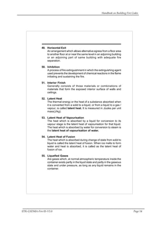 Handbook on Building Fire Codes
IITK-GSDMA-Fire 05-V3.0 Page 14
49. Horizontal Exit
An arrangement which allows alternative egress from a floor area
to another floor at or near the same level in an adjoining building
or an adjoining part of same building with adequate fire
separation.
50. Inhibition
A process of fire extinguishment in which the extinguishing agent
used prevents the development of chemical reactions in the flame
initiating and sustaining the fire.
51. Interior Finish
Generally consists of those materials or combinations of
materials that form the exposed interior surface of walls and
ceilings.
52. Latent Heat
The thermal energy or the heat of a substance absorbed when
it is converted from a solid to a liquid, or from a liquid to a gas /
vapour, is called latent heat. It is measured in Joules per unit
mass(J/kg).
53. Latent Heat of Vapourisation
The heat which is absorbed by a liquid for conversion to its
vapour stage is the latent heat of vapourisation for that liquid.
The heat which is absorbed by water for conversion to steam is
the latent heat of vapourisation of water.
54. Latent Heat of Fusion
The heat which is absorbed during change of state from solid to
liquid is called the latent heat of fusion. When ice melts to form
water and heat is absorbed, it is called as the latent heat of
fusion of ice.
55. Liquefied Gases
Are gases which, at normal atmospheric temperature inside the
container exists partly in the liquid state and partly in the gaseous
state and under pressure, as long as any liquid remains in the
container.
 